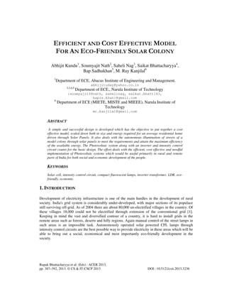 Rupak Bhattacharyya et al. (Eds) : ACER 2013,
pp. 387–392, 2013. © CS & IT-CSCP 2013 DOI : 10.5121/csit.2013.3236
EFFICIENT AND COST EFFECTIVE MODEL
FOR AN ECO-FRIENDLY SOLAR COLONY
Abhijit Kundu1
, Soumyajit Nath2
, Saheli Nag3
, Saikat Bhattacharyya4
,
Bap Sadhukhan5
, M. Ray Kanjilal6
1
Department of ECE, Abacus Institute of Engineering and Management.
abhijituday@yahoo.co.in
2,3,4,5
Department of ECE., Narula Institute of Technology
{soumyajit08nath, sahelinag, saikat.bhatt143,
bapis.khan}@gmail.com
6
Department of ECE (MIETE, MISTE and MIEEE), Narula Institute of
Technology
mr.kanjilal@gmail.com
ABSTRACT
A simple and successful design is developed which has the objective to put together a cost
effective model, scaled down both in size and energy required for an average residential home
driven through Solar Panels. It also deals with the autonomous illumination of streets of a
model colony through solar panels to meet the requirements and attain the maximum efficiency
of the available energy. The Photovoltaic system along with an inverter and intensity control
circuit counts for the basic design. The effort deals with the efficient, cost effective and needful
implementation of Photovoltaic systems which would be useful primarily in rural and remote
parts of India for both social and economic development of the people.
KEYWORDS
Solar cell, intensity control circuit, compact fluorescent lamps, inverter transformer, LDR, eco-
friendly, economic.
1. INTRODUCTION
Development of electricity infrastructure is one of the main hurdles in the development of rural
society. India's grid system is considerably under-developed, with major sections of its populace
still surviving off-grid. As of 2004 there are about 80,000 un-electrified villages in the country. Of
these villages 18,000 could not be electrified through extension of the conventional grid [1].
Keeping in mind the vast and diversified contour of a country, it is hard to install grids in the
remote areas such as forests, deserts and hilly regions. Again manual control of the street lamps in
such areas is an impossible task. Autonomously operated solar powered CFL lamps through
intensity control circuits are the best possible way to provide electricity in these areas which will be
able to bring out a social, economical and most importantly eco-friendly development in the
society.
 