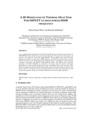 Rupak Bhattacharyya et al. (Eds) : ACER 2013,
pp. 393–406, 2013. © CS & IT-CSCP 2013 DOI : 10.5121/csit.2013.3237
A 2D MODELLING OF THERMAL HEAT SINK
FOR IMPATT AT HIGH POWER MMW
FREQUENCY
Sohom Kumar Mitra1
and Moumita Mukherjee2
1
Department of Electronics & Communication Engineering, Sabita Devi
Education Trust- Brainware group of institutions under West Bengal University
of Technology (WBUT), Barasat, West Bengal, India
sohomkumarmitra@rediffmail.com
2
CMSDS, Institute of Radio Physics and Electronics, University of Calcutta,
Kolkata, West Bengal, India
mukherjee_phys@yahoo.in
ABSTRACT
A very useful method of formulating the Total Thermal Resistance of ordinary mesa structure of
DDR IMPATT diode oscillators are presented in this paper. The main aim of this paper is to
provide a 2D model for Si and SiC based IMPATT having different heat sinks (Type IIA
diamond and copper) at high power MMW frequency and study the characteristics of Total
thermal resistance versus diode diameter for both the devices. Calculations of Total thermal
resistances associated with different DDR IMPATT diodes with different base materials
operating at 94 GHz (W-Band) are included in this paper using the author’s developed
formulation for both type-IIA diamond and copper semi-infinite heat sinks separately. Heat
Sinks are designed using both type-IIA diamond and copper for all those diodes to operate near
500 K (which is well below the burn-out temperatures of all those base materials) for CW
steady state operation. Results are provided in the form of necessary graphs and tables.
KEYWORDS
IMPATT Diode, Junction Temperature, Lumped Analytical Model, Thermal Resistance, Heat
sink
1. INTRODUCTION
Avalanche Transit Time (ATT) Diodes which include IMPATTs, TRAPATTs, and BARITTs and
so on are potential solid-state sources for Microwave power. In the past decade the advances in
IMPATT device technology has made it possible to use this device in various communication
systems operating in millimeter wave and sub-millimeter wave bands of frequency ranges which
provides advantages such as increased resolution and use of low voltage power supplies. The
availability of several atmospheric window frequencies in the mm-wave frequency range (30-300
GHz) has further increased the usefulness of IMPATT diodes which can now produce appreciable
amounts of millimeter wave power at very high frequencies of operation. Conventional Si and
GaAs based IMPATT diodes were found to be reliable but they are limited by power and
operating frequencies due to the limitation imposed by their inherent material parameters. Wide
Band Gap (WBG) semiconductor such as Silicon Carbide (SiC) has received remarkable attention
 