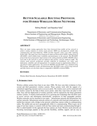 Rupak Bhattacharyya et al. (Eds) : ACER 2013,
pp. 407–418, 2013. © CS & IT-CSCP 2013 DOI : 10.5121/csit.2013.3238
BETTER SCALABLE ROUTING PROTOCOL
FOR HYBRID WIRELESS MESH NETWORK
Debraj Modak1
and Dipankar Saha2
1
Department of Electronics and Communication Engineering,
Abacus Institute of Engineering and Management, Mogra, Hooghly.
ddebraj.hetc@gmail.com
2
Department of Electronics and Communication Engineering,
Global Institute of Management and Technology, Krishnanagar, Nadia.
dipankar.hetc@gmail.com
ABSTRACT
There are many routing approaches have been borrowed from mobile ad hoc network to
achieve routing solutions in wireless mesh network. WMN was developed for reliable data
communication and load balancing. AODV provides loop-free routes even while repairing
broken links. This paper have been proposed an improved hierarchical AODV routing protocol
(IH-AODV), which exhibits better scalability and performance in the network. This IH-AODV
protocol has been proposed for improvement in the scaling potential of AODV. MAODV allows
each node in the network to send out multicast data packets, used for multicast traffic. The
wireless mesh network architecture provides reduction in installation cost, large scale
deployment, reliability and self management. It is mainly focused on implementing military or
specialized civilian applications. Two protocols MAODV and IH-AODV were simulated using
NS2 package. Simulation results will demonstrate that, IH-AODV scales well for large network
and other metrics are also better than or comparable to MAODV in hybrid WMNs.
KEYWORDS
Wireless Mesh Networks, Routing Protocols, Hierarchical, IH-AODV, MAODV
1. INTRODUCTION
Wireless cellular systems have been in use since 1980s. We have seen their evolutions to first,
second and third generation's wireless systems. These systems work with the support of a
centralized supporting structure such as an access point. The wireless users can be connected with
the wireless system by the help of these access points, when they roam from one place to the
other. Easy and fast deployment of wireless networks will be expected by the future generation
wireless systems. A wireless mesh network [1] is a growing new technology that will allow users
to access services and information electronically, irrespective of their geographic position.
Wireless networks can be classified in two types: - infrastructure network and infrastructure less
(ad hoc) networks. Infrastructure network consists of a network with fixed and wired gateways. A
mobile host interacts with a bridge in the network (called base station) within its communication
radius. The mobile unit can move geographically while it is communicating. When it goes out of
range of one base station, it connects with new base station and starts communicating through it.
This is called handoff. In this approach the base stations are fixed. Wireless mesh networks are
becoming increasingly popular as they provide flexibility, mobility support, and are easy to
 