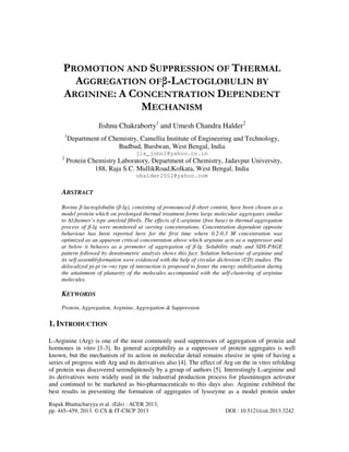Rupak Bhattacharyya et al. (Eds) : ACER 2013,
pp. 445–459, 2013. © CS & IT-CSCP 2013 DOI : 10.5121/csit.2013.3242
PROMOTION AND SUPPRESSION OF THERMAL
AGGREGATION OFβ-LACTOGLOBULIN BY
ARGININE: A CONCENTRATION DEPENDENT
MECHANISM
Jishnu Chakraborty1
and Umesh Chandra Halder2
1
Department of Chemistry, Camellia Institute of Engineering and Technology,
Budbud, Burdwan, West Bengal, India
jis_john1@yahoo.co.in
2
Protein Chemistry Laboratory, Department of Chemistry, Jadavpur University,
188, Raja S.C. MullikRoad,Kolkata, West Bengal, India
uhalder2002@yahoo.com
ABSTRACT
Bovine β-lactoglobulin (β-lg), consisting of pronounced β-sheet content, have been chosen as a
model protein which on prolonged thermal treatment forms large molecular aggregates similar
to Alzheimer’s type amyloid fibrils. The effects of L-arginine (free base) in thermal aggregation
process of β-lg were monitored at varying concentrations. Concentration dependent opposite
behaviour has been reported here for the first time where 0.2-0.3 M concentration was
optimized as an apparent critical concentration above which arginine acts as a suppressor and
at below it behaves as a promoter of aggregation of β-lg. Solubility study and SDS-PAGE
pattern followed by densitometric analysis shows this fact. Solution behaviour of arginine and
its self assemblyformation were evidenced with the help of circular dichroism (CD) studies. The
delocalized pi-pi (п→п) type of interaction is proposed to foster the energy stabilization during
the attainment of planarity of the molecules accompanied with the self-clustering of arginine
molecules.
KEYWORDS
Protein, Aggregation, Arginine, Aggregation & Suppression
1. INTRODUCTION
L-Arginine (Arg) is one of the most commonly used suppressors of aggregation of protein and
hormones in vitro [1-3]. Its general acceptability as a suppressor of protein aggregates is well
known, but the mechanism of its action in molecular detail remains elusive in spite of having a
series of progress with Arg and its derivatives also [4]. The effect of Arg on the in vitro refolding
of protein was discovered serendipitously by a group of authors [5]. Interestingly L-arginine and
its derivatives were widely used in the industrial production process for plasminogen activator
and continued to be marketed as bio-pharmaceuticals to this days also. Arginine exhibited the
best results in preventing the formation of aggregates of lysozyme as a model protein under
 