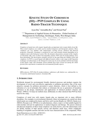 Rupak Bhattacharyya et al. (Eds) : ACER 2013,
pp. 461–471, 2013. © CS & IT-CSCP 2013 DOI : 10.5121/csit.2013.3243
KINETIC STUDY OF CHROMIUM
(III) – PVP COMPLEX BY USING
RADIO-TRACER TECHNIQUE
Ayan Das1
Aniruddha Roy2
and Nirmal Paul3
1, 2, 3
Department of Applied Science & Humanities , Global Institute of
Management & Technology, Krishnagar, Nadia, West Bengal, India
1
das.ayan84@gmail.com, 2
aniruddha.rick@yahoo.com,
3
paul.nirmal7@gmail.com
ABSTRACT
Complexes of metal ions with organic ligands play an important role in many fields of our life.
These metal complexes are widely used in medical diagnosis and therapeutic analysis. These
complexes are very familiar with radioisotopes exerting precise chemical and physical
properties. Generally, chromium is considered as toxic and essential element depending on its
oxidation state in the biological system. Here the dynamic dissociation constants of the complex
of Chromium (III) with excellent biocompatible polymer PVP (poly-N-vinylpyrolidone) have
been determined. The dissociation constants will give us the idea about the stability of the said
complexes. As PVP is a good ligand with different metals within a wide range of pH. Ingestion
techniques of radioisotopes to the biological systems may be nicely polished with the knowledge
of this kinetic study with chromium. Green methods have been carried out during the whole
period of the experiments to maintain the environmental friendly aspects.
KEYWORDS
HPGe detector, PVP (Poly-N-vinylpyrrolidone), radiotracer, pH, dialysis sac, radionuclide, (n,
ϒ) reaction, multichannel analyser, chromium (III).
1. INTRODUCTION
Worldwide demand for environmental friendly chemical processes and products requires the
development of novel and cost-effective approaches to pollution prevention. One of the most
attractive concepts for pollution prevention is green chemistry, which is best defined as the
utilization of a set of principles that reduces or eliminates the use or generation of hazardous
substances in the design, manufacture and applications of chemical products (Anastas and
Warner, 1998[1]). To keep our method clean, deliberately no other chemical than PVP has been
used for this study.
Complexes of metal ions with organic ligands play an important role in many different
disciplines. For examples in environmental chemistry where investigations are carried out about
which metals are complexed by humic and fulvic acid (van den Bergh et.al. 2001[2]; Sekaly et.al.
2003[3]; Procopio et.al. 1997[4]) or in radiochemistry, where a topic is to find suitable ligands for
radio-nuclides relevant for applications in medical diagnosis and therapy. The precise chemical
and physical properties of these metal complexes are rarely known, since the radioisotopes used
are ideally nuclides of high specific activity and therefore small mass, which complicates
handling of weighable amounts and rules out the exact characterization of the compounds. When
 
