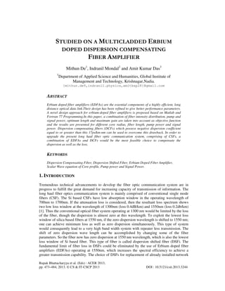 Rupak Bhattacharyya et al. (Eds) : ACER 2013,
pp. 473–484, 2013. © CS & IT-CSCP 2013 DOI : 10.5121/csit.2013.3244
STUDIED ON A MULTICLADDED ERBIUM
DOPED DISPERSION COMPENSATING
FIBER AMPLIFIER
Mithun De1
, Indranil Mondal2
and Amit Kumar Das3
1
Department of Applied Science and Humanities, Global Institute of
Management and Technology, Krishnagar,Nadia.
{mithun.de9,indranil.physics,amitbsp28}@gmail.com
ABSTRACT
Erbium doped fiber amplifiers (EDFAs) are the essential components of a highly efficient, long
distance optical data link.Their design has been refined to give better performance parameters.
A novel design approach for erbium-doped fiber amplifiers is proposed based on Matlab and
Fortran 77 Programming.In this paper, a combination of fiber intensity distribution, pump and
signal power, optimum length and maximum gain are taken into account as objective function
and the results are presented for different core radius, fiber length, pump power and signal
power. Dispersion compensating fibers (DCFs) which possess negative dispersion coefficient
equal to or greater than this 17ps/km-nm can be used to overcome this drawback. In order to
upgrade the present long haul fiber optic communication system, comprising of CSFs, a
combination of EDFAs and DCFs would be the most feasible choice to compensate the
dispersion as well as the loss.
KEYWORDS
Dispersion Compensating Fiber, Dispersion Shifted Fiber, Erbium Doped Fiber Amplifier,
Scalar Wave equation of Core profile, Pump power and Signal Power.
1. INTRODUCTION
Tremendous technical advancements to develop the fiber optic communication system are in
progress to fulfill the great demand for increasing capacity of transmission of information. The
long haul fiber optics communication system is mainly comprised of conventional single mode
fibers (CSF). The Si based CSFs have low absorption window in the operating wavelength of
700nm to 1700nm. If the attenuation loss is considered, then the resultant loss spectrum shows
two low loss window at the wavelength of 1300nm (loss 0.4dB/km) and 1550nm (loss 0.2db/km)
[1]. Thus the conventional optical fiber system operating at 1300 nm would be limited by the loss
of the fiber, though the dispersion is almost zero at this wavelength. To exploit the lowest loss
window of silica based fibers at 1550 nm, if the zero dispersion wavelength is shifted to 1550 nm;
one can achieve minimum loss as well as zero dispersion simultaneously. This type of system
would consequently lead to a very high band width system with repeater less transmission. The
shift of zero dispersion wave length can be accomplished by changing some of the fiber
parameters. So the fiber now has zero dispersion at 1550 nm wavelength, which is also the lowest
loss window of Si based fiber. This type of fiber is called dispersion shifted fiber (DSF). The
fundamental limit of fiber loss in DSFs could be eliminated by the use of Erbium doped fiber
amplifiers (EDFAs) operating at 1550nm, which increases the spectral efficiency to achieve a
greater transmission capability. The choice of DSFs for replacement of already installed network
 