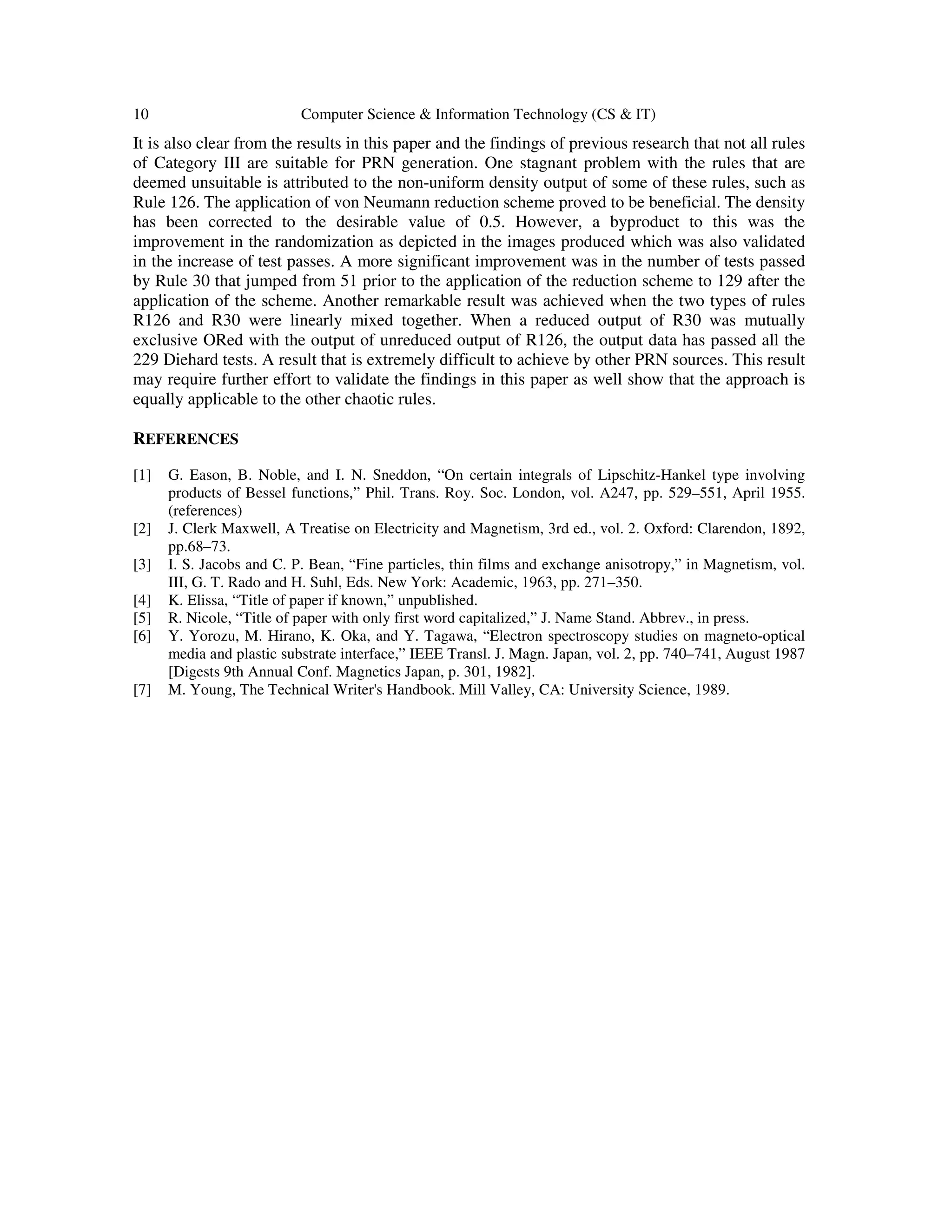 10 Computer Science & Information Technology (CS & IT)
It is also clear from the results in this paper and the findings of previous research that not all rules
of Category III are suitable for PRN generation. One stagnant problem with the rules that are
deemed unsuitable is attributed to the non-uniform density output of some of these rules, such as
Rule 126. The application of von Neumann reduction scheme proved to be beneficial. The density
has been corrected to the desirable value of 0.5. However, a byproduct to this was the
improvement in the randomization as depicted in the images produced which was also validated
in the increase of test passes. A more significant improvement was in the number of tests passed
by Rule 30 that jumped from 51 prior to the application of the reduction scheme to 129 after the
application of the scheme. Another remarkable result was achieved when the two types of rules
R126 and R30 were linearly mixed together. When a reduced output of R30 was mutually
exclusive ORed with the output of unreduced output of R126, the output data has passed all the
229 Diehard tests. A result that is extremely difficult to achieve by other PRN sources. This result
may require further effort to validate the findings in this paper as well show that the approach is
equally applicable to the other chaotic rules.
REFERENCES
[1] G. Eason, B. Noble, and I. N. Sneddon, “On certain integrals of Lipschitz-Hankel type involving
products of Bessel functions,” Phil. Trans. Roy. Soc. London, vol. A247, pp. 529–551, April 1955.
(references)
[2] J. Clerk Maxwell, A Treatise on Electricity and Magnetism, 3rd ed., vol. 2. Oxford: Clarendon, 1892,
pp.68–73.
[3] I. S. Jacobs and C. P. Bean, “Fine particles, thin films and exchange anisotropy,” in Magnetism, vol.
III, G. T. Rado and H. Suhl, Eds. New York: Academic, 1963, pp. 271–350.
[4] K. Elissa, “Title of paper if known,” unpublished.
[5] R. Nicole, “Title of paper with only first word capitalized,” J. Name Stand. Abbrev., in press.
[6] Y. Yorozu, M. Hirano, K. Oka, and Y. Tagawa, “Electron spectroscopy studies on magneto-optical
media and plastic substrate interface,” IEEE Transl. J. Magn. Japan, vol. 2, pp. 740–741, August 1987
[Digests 9th Annual Conf. Magnetics Japan, p. 301, 1982].
[7] M. Young, The Technical Writer's Handbook. Mill Valley, CA: University Science, 1989.
 