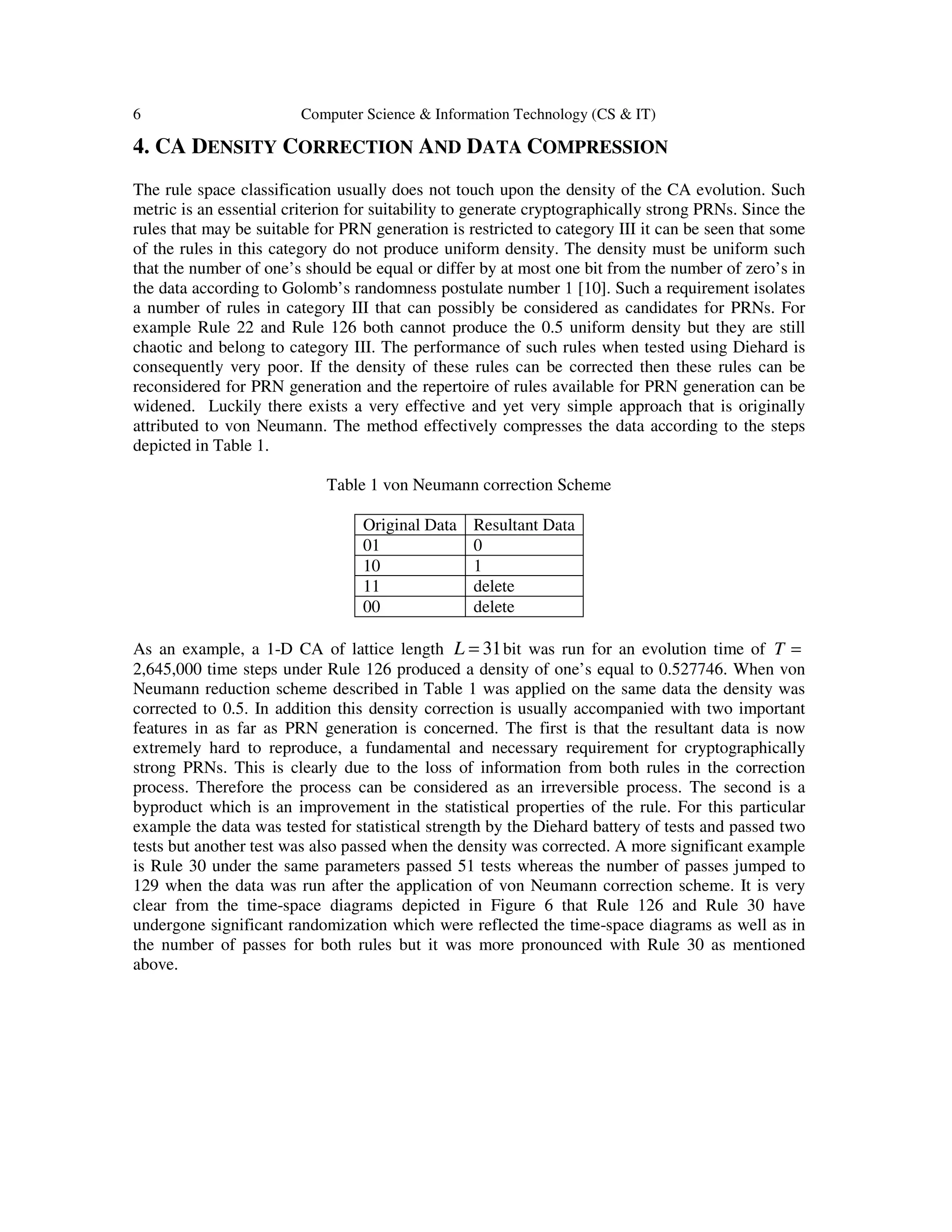 6 Computer Science & Information Technology (CS & IT)
4. CA DENSITY CORRECTION AND DATA COMPRESSION
The rule space classification usually does not touch upon the density of the CA evolution. Such
metric is an essential criterion for suitability to generate cryptographically strong PRNs. Since the
rules that may be suitable for PRN generation is restricted to category III it can be seen that some
of the rules in this category do not produce uniform density. The density must be uniform such
that the number of one’s should be equal or differ by at most one bit from the number of zero’s in
the data according to Golomb’s randomness postulate number 1 [10]. Such a requirement isolates
a number of rules in category III that can possibly be considered as candidates for PRNs. For
example Rule 22 and Rule 126 both cannot produce the 0.5 uniform density but they are still
chaotic and belong to category III. The performance of such rules when tested using Diehard is
consequently very poor. If the density of these rules can be corrected then these rules can be
reconsidered for PRN generation and the repertoire of rules available for PRN generation can be
widened. Luckily there exists a very effective and yet very simple approach that is originally
attributed to von Neumann. The method effectively compresses the data according to the steps
depicted in Table 1.
Table 1 von Neumann correction Scheme
Original Data Resultant Data
01 0
10 1
11 delete
00 delete
As an example, a 1-D CA of lattice length 31L = bit was run for an evolution time of T =
2,645,000 time steps under Rule 126 produced a density of one’s equal to 0.527746. When von
Neumann reduction scheme described in Table 1 was applied on the same data the density was
corrected to 0.5. In addition this density correction is usually accompanied with two important
features in as far as PRN generation is concerned. The first is that the resultant data is now
extremely hard to reproduce, a fundamental and necessary requirement for cryptographically
strong PRNs. This is clearly due to the loss of information from both rules in the correction
process. Therefore the process can be considered as an irreversible process. The second is a
byproduct which is an improvement in the statistical properties of the rule. For this particular
example the data was tested for statistical strength by the Diehard battery of tests and passed two
tests but another test was also passed when the density was corrected. A more significant example
is Rule 30 under the same parameters passed 51 tests whereas the number of passes jumped to
129 when the data was run after the application of von Neumann correction scheme. It is very
clear from the time-space diagrams depicted in Figure 6 that Rule 126 and Rule 30 have
undergone significant randomization which were reflected the time-space diagrams as well as in
the number of passes for both rules but it was more pronounced with Rule 30 as mentioned
above.
 