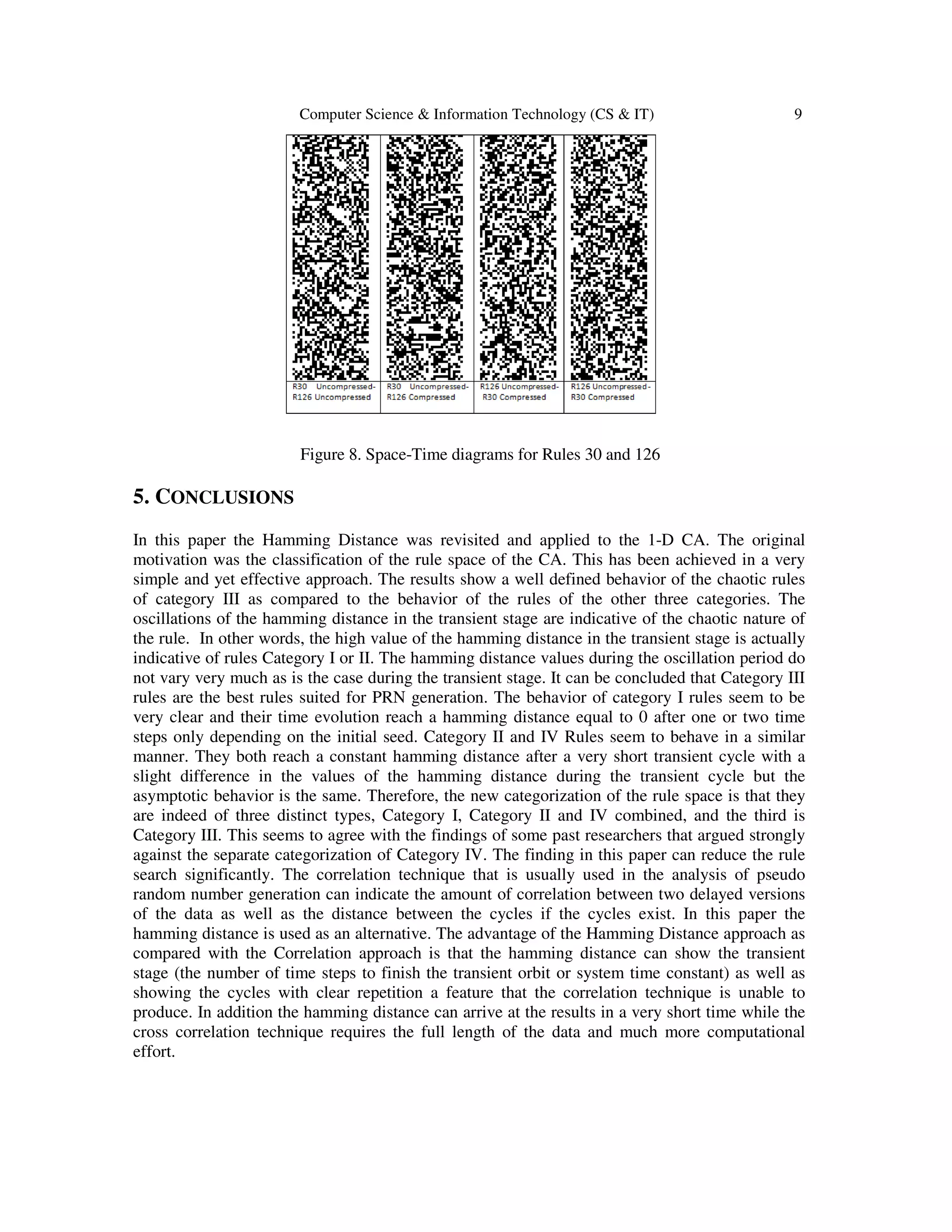 Computer Science & Information Technology (CS & IT) 9
Figure 8. Space-Time diagrams for Rules 30 and 126
5. CONCLUSIONS
In this paper the Hamming Distance was revisited and applied to the 1-D CA. The original
motivation was the classification of the rule space of the CA. This has been achieved in a very
simple and yet effective approach. The results show a well defined behavior of the chaotic rules
of category III as compared to the behavior of the rules of the other three categories. The
oscillations of the hamming distance in the transient stage are indicative of the chaotic nature of
the rule. In other words, the high value of the hamming distance in the transient stage is actually
indicative of rules Category I or II. The hamming distance values during the oscillation period do
not vary very much as is the case during the transient stage. It can be concluded that Category III
rules are the best rules suited for PRN generation. The behavior of category I rules seem to be
very clear and their time evolution reach a hamming distance equal to 0 after one or two time
steps only depending on the initial seed. Category II and IV Rules seem to behave in a similar
manner. They both reach a constant hamming distance after a very short transient cycle with a
slight difference in the values of the hamming distance during the transient cycle but the
asymptotic behavior is the same. Therefore, the new categorization of the rule space is that they
are indeed of three distinct types, Category I, Category II and IV combined, and the third is
Category III. This seems to agree with the findings of some past researchers that argued strongly
against the separate categorization of Category IV. The finding in this paper can reduce the rule
search significantly. The correlation technique that is usually used in the analysis of pseudo
random number generation can indicate the amount of correlation between two delayed versions
of the data as well as the distance between the cycles if the cycles exist. In this paper the
hamming distance is used as an alternative. The advantage of the Hamming Distance approach as
compared with the Correlation approach is that the hamming distance can show the transient
stage (the number of time steps to finish the transient orbit or system time constant) as well as
showing the cycles with clear repetition a feature that the correlation technique is unable to
produce. In addition the hamming distance can arrive at the results in a very short time while the
cross correlation technique requires the full length of the data and much more computational
effort.
 