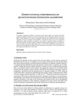 Sundarapandian et al. (Eds) : CSE, CICS, DBDM, AIFL, SCOM - 2013
pp. 23–27, 2013. © CS & IT-CSCP 2013 DOI : 10.5121/csit.2013.3303
COMPUTATIONAL PERFORMANCE OF
QUANTUM PHASE ESTIMATION ALGORITHM
Zhuang Jiayu1
, Zhao Junsuo and Xu Fanjiang
1
Science and Technology on Integrated Information System Laboratory,
Institute of Software Chinese Academy of Sciences, Beijing, China
jiayu@iscas.ac.cn
ABSTRACT
A quantum computation problem is discussed in this paper. Many new features that make
quantum computation superior to classical computation can be attributed to quantum coherence
effect, which depends on the phase of quantum coherent state. Quantum Fourier transform
algorithm, the most commonly used algorithm, is introduced. And one of its most important
applications, phase estimation of quantum state based on quantum Fourier transform, is
presented in details. The flow of phase estimation algorithm and the quantum circuit model are
shown. And the error of the output phase value, as well as the probability of measurement, is
analysed. The probability distribution of the measuring result of phase value is presented and
the computational efficiency is discussed.
KEYWORDS
Quantum computation, Quantum Fourier transform, Phase estimation
1. INTRODUCTION
In the past few decades, we have gained more and more ability to access massive amounts of
information and to make use of computers to store, analyse and manage this data. Recent studies
have shown the great progress towards the physical realization of a quantum computer. Deutsch[1]
[2]
systematically described the first universal quantum computer that is accepted by now. In 1982,
Benioff[3]
studied the question whether quantum computer was more computationally powerful
than a conventional classical Turing machine. He mapped the operation of a reversible Turing
machine onto the quantum system and thus exhibited the first quantum-mechanical model of
computation, which discovered the potential power of quantum computer. In 1994, American
scientist Peter Shor[4]
proposed an algorithm that factor a large integer in polynomial time, which
is the first practical quantum algorithm. In 1996, Grover[5] [6]
proposed an algorithm that provides
a speedup of √ܰ in order of magnitude than classic algorithm in searching an unsorted database.
The algorithm caused attention as its potential of solving NP problem. Quantum computation and
quantum information is the study of the information processing task that can be accomplished
using quantum mechanical system. Quantum computation has many features that differ from
classical computing in that quantum state has the characteristic of coherence and entanglement.
2. THE QUANTUM FOURIER TRANSFORM (QFT)
One of the most useful methods of solving problems in mathematics or computer science is to
transform it into some other problem for which a solution is known. The quantum Fourier
transform[7]
is a kind of discrete Fourier transform which plays an important role in many
 