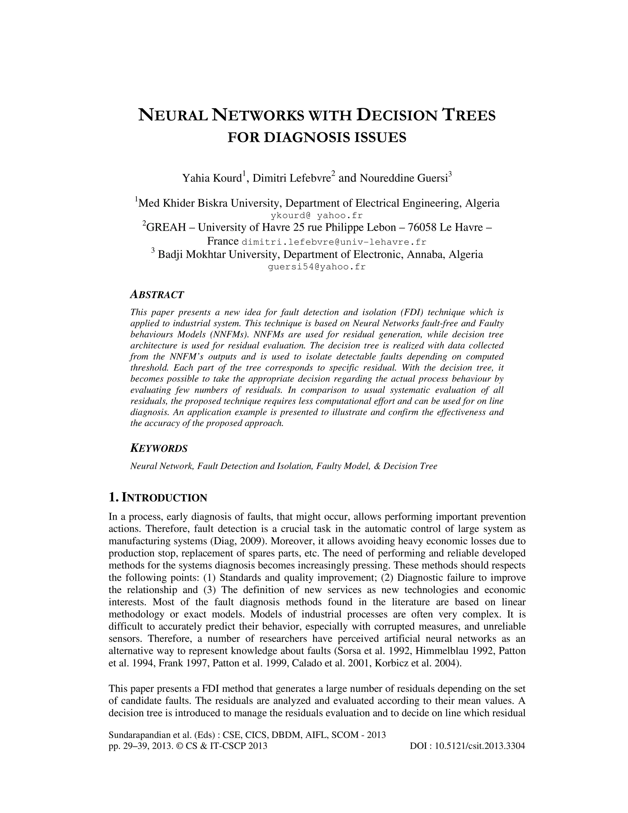 Sundarapandian et al. (Eds) : CSE, CICS, DBDM, AIFL, SCOM - 2013
pp. 29–39, 2013. © CS & IT-CSCP 2013 DOI : 10.5121/csit.2013.3304
NEURAL NETWORKS WITH DECISION TREES
FOR DIAGNOSIS ISSUES
Yahia Kourd1
, Dimitri Lefebvre2
and Noureddine Guersi3
1
Med Khider Biskra University, Department of Electrical Engineering, Algeria
ykourd@ yahoo.fr
2
GREAH – University of Havre 25 rue Philippe Lebon – 76058 Le Havre –
France dimitri.lefebvre@univ-lehavre.fr
3
Badji Mokhtar University, Department of Electronic, Annaba, Algeria
guersi54@yahoo.fr
ABSTRACT
This paper presents a new idea for fault detection and isolation (FDI) technique which is
applied to industrial system. This technique is based on Neural Networks fault-free and Faulty
behaviours Models (NNFMs). NNFMs are used for residual generation, while decision tree
architecture is used for residual evaluation. The decision tree is realized with data collected
from the NNFM’s outputs and is used to isolate detectable faults depending on computed
threshold. Each part of the tree corresponds to specific residual. With the decision tree, it
becomes possible to take the appropriate decision regarding the actual process behaviour by
evaluating few numbers of residuals. In comparison to usual systematic evaluation of all
residuals, the proposed technique requires less computational effort and can be used for on line
diagnosis. An application example is presented to illustrate and confirm the effectiveness and
the accuracy of the proposed approach.
KEYWORDS
Neural Network, Fault Detection and Isolation, Faulty Model, & Decision Tree
1. INTRODUCTION
In a process, early diagnosis of faults, that might occur, allows performing important prevention
actions. Therefore, fault detection is a crucial task in the automatic control of large system as
manufacturing systems (Diag, 2009). Moreover, it allows avoiding heavy economic losses due to
production stop, replacement of spares parts, etc. The need of performing and reliable developed
methods for the systems diagnosis becomes increasingly pressing. These methods should respects
the following points: (1) Standards and quality improvement; (2) Diagnostic failure to improve
the relationship and (3) The definition of new services as new technologies and economic
interests. Most of the fault diagnosis methods found in the literature are based on linear
methodology or exact models. Models of industrial processes are often very complex. It is
difficult to accurately predict their behavior, especially with corrupted measures, and unreliable
sensors. Therefore, a number of researchers have perceived artificial neural networks as an
alternative way to represent knowledge about faults (Sorsa et al. 1992, Himmelblau 1992, Patton
et al. 1994, Frank 1997, Patton et al. 1999, Calado et al. 2001, Korbicz et al. 2004).
This paper presents a FDI method that generates a large number of residuals depending on the set
of candidate faults. The residuals are analyzed and evaluated according to their mean values. A
decision tree is introduced to manage the residuals evaluation and to decide on line which residual
 