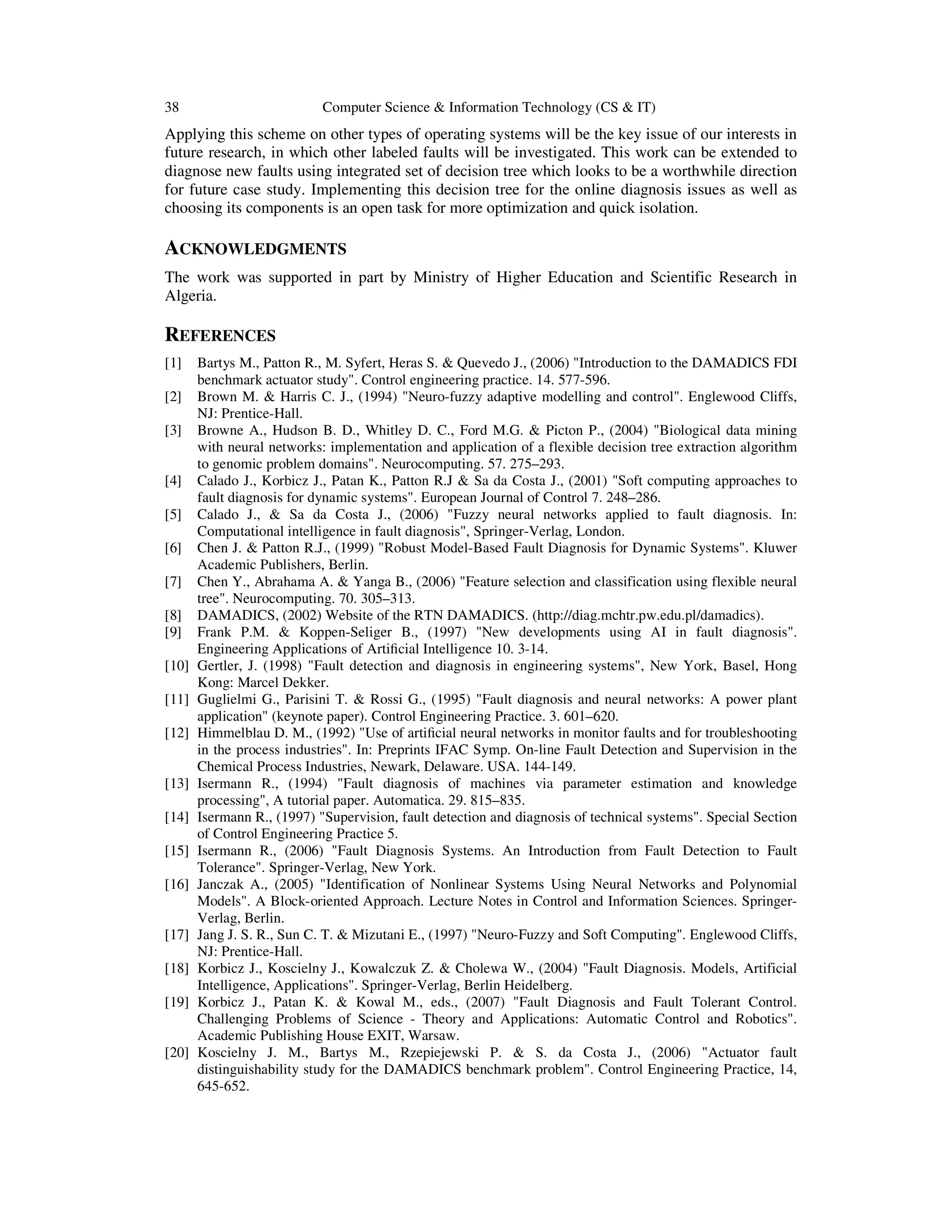 38 Computer Science & Information Technology (CS & IT)
Applying this scheme on other types of operating systems will be the key issue of our interests in
future research, in which other labeled faults will be investigated. This work can be extended to
diagnose new faults using integrated set of decision tree which looks to be a worthwhile direction
for future case study. Implementing this decision tree for the online diagnosis issues as well as
choosing its components is an open task for more optimization and quick isolation.
ACKNOWLEDGMENTS
The work was supported in part by Ministry of Higher Education and Scientific Research in
Algeria.
REFERENCES
[1] Bartys M., Patton R., M. Syfert, Heras S. & Quevedo J., (2006) "Introduction to the DAMADICS FDI
benchmark actuator study". Control engineering practice. 14. 577-596.
[2] Brown M. & Harris C. J., (1994) "Neuro-fuzzy adaptive modelling and control". Englewood Cliffs,
NJ: Prentice-Hall.
[3] Browne A., Hudson B. D., Whitley D. C., Ford M.G. & Picton P., (2004) "Biological data mining
with neural networks: implementation and application of a flexible decision tree extraction algorithm
to genomic problem domains". Neurocomputing. 57. 275–293.
[4] Calado J., Korbicz J., Patan K., Patton R.J & Sa da Costa J., (2001) "Soft computing approaches to
fault diagnosis for dynamic systems". European Journal of Control 7. 248–286.
[5] Calado J., & Sa da Costa J., (2006) "Fuzzy neural networks applied to fault diagnosis. In:
Computational intelligence in fault diagnosis", Springer-Verlag, London.
[6] Chen J. & Patton R.J., (1999) "Robust Model-Based Fault Diagnosis for Dynamic Systems". Kluwer
Academic Publishers, Berlin.
[7] Chen Y., Abrahama A. & Yanga B., (2006) "Feature selection and classification using flexible neural
tree". Neurocomputing. 70. 305–313.
[8] DAMADICS, (2002) Website of the RTN DAMADICS. (http://diag.mchtr.pw.edu.pl/damadics).
[9] Frank P.M. & Koppen-Seliger B., (1997) "New developments using AI in fault diagnosis".
Engineering Applications of Artiﬁcial Intelligence 10. 3-14.
[10] Gertler, J. (1998) "Fault detection and diagnosis in engineering systems", New York, Basel, Hong
Kong: Marcel Dekker.
[11] Guglielmi G., Parisini T. & Rossi G., (1995) "Fault diagnosis and neural networks: A power plant
application" (keynote paper). Control Engineering Practice. 3. 601–620.
[12] Himmelblau D. M., (1992) "Use of artiﬁcial neural networks in monitor faults and for troubleshooting
in the process industries". In: Preprints IFAC Symp. On-line Fault Detection and Supervision in the
Chemical Process Industries, Newark, Delaware. USA. 144-149.
[13] Isermann R., (1994) "Fault diagnosis of machines via parameter estimation and knowledge
processing", A tutorial paper. Automatica. 29. 815–835.
[14] Isermann R., (1997) "Supervision, fault detection and diagnosis of technical systems". Special Section
of Control Engineering Practice 5.
[15] Isermann R., (2006) "Fault Diagnosis Systems. An Introduction from Fault Detection to Fault
Tolerance". Springer-Verlag, New York.
[16] Janczak A., (2005) "Identification of Nonlinear Systems Using Neural Networks and Polynomial
Models". A Block-oriented Approach. Lecture Notes in Control and Information Sciences. Springer-
Verlag, Berlin.
[17] Jang J. S. R., Sun C. T. & Mizutani E., (1997) "Neuro-Fuzzy and Soft Computing". Englewood Cliffs,
NJ: Prentice-Hall.
[18] Korbicz J., Koscielny J., Kowalczuk Z. & Cholewa W., (2004) "Fault Diagnosis. Models, Artificial
Intelligence, Applications". Springer-Verlag, Berlin Heidelberg.
[19] Korbicz J., Patan K. & Kowal M., eds., (2007) "Fault Diagnosis and Fault Tolerant Control.
Challenging Problems of Science - Theory and Applications: Automatic Control and Robotics".
Academic Publishing House EXIT, Warsaw.
[20] Koscielny J. M., Bartys M., Rzepiejewski P. & S. da Costa J., (2006) "Actuator fault
distinguishability study for the DAMADICS benchmark problem". Control Engineering Practice, 14,
645-652.
 