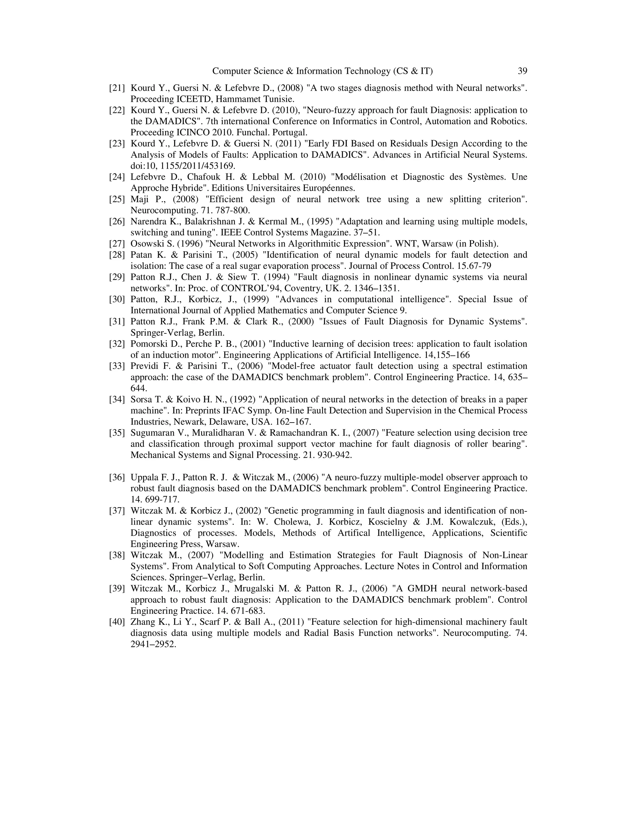 Computer Science & Information Technology (CS & IT) 39
[21] Kourd Y., Guersi N. & Lefebvre D., (2008) "A two stages diagnosis method with Neural networks".
Proceeding ICEETD, Hammamet Tunisie.
[22] Kourd Y., Guersi N. & Lefebvre D. (2010), "Neuro-fuzzy approach for fault Diagnosis: application to
the DAMADICS". 7th international Conference on Informatics in Control, Automation and Robotics.
Proceeding ICINCO 2010. Funchal. Portugal.
[23] Kourd Y., Lefebvre D. & Guersi N. (2011) "Early FDI Based on Residuals Design According to the
Analysis of Models of Faults: Application to DAMADICS". Advances in Artificial Neural Systems.
doi:10, 1155/2011/453169.
[24] Lefebvre D., Chafouk H. & Lebbal M. (2010) "Modélisation et Diagnostic des Systèmes. Une
Approche Hybride". Editions Universitaires Européennes.
[25] Maji P., (2008) "Efficient design of neural network tree using a new splitting criterion".
Neurocomputing. 71. 787-800.
[26] Narendra K., Balakrishnan J. & Kermal M., (1995) "Adaptation and learning using multiple models,
switching and tuning". IEEE Control Systems Magazine. 37–51.
[27] Osowski S. (1996) "Neural Networks in Algorithmitic Expression". WNT, Warsaw (in Polish).
[28] Patan K. & Parisini T., (2005) "Identification of neural dynamic models for fault detection and
isolation: The case of a real sugar evaporation process". Journal of Process Control. 15.67-79
[29] Patton R.J., Chen J. & Siew T. (1994) "Fault diagnosis in nonlinear dynamic systems via neural
networks". In: Proc. of CONTROL’94, Coventry, UK. 2. 1346–1351.
[30] Patton, R.J., Korbicz, J., (1999) "Advances in computational intelligence". Special Issue of
International Journal of Applied Mathematics and Computer Science 9.
[31] Patton R.J., Frank P.M. & Clark R., (2000) "Issues of Fault Diagnosis for Dynamic Systems".
Springer-Verlag, Berlin.
[32] Pomorski D., Perche P. B., (2001) "Inductive learning of decision trees: application to fault isolation
of an induction motor". Engineering Applications of Artificial Intelligence. 14,155–166
[33] Previdi F. & Parisini T., (2006) "Model-free actuator fault detection using a spectral estimation
approach: the case of the DAMADICS benchmark problem". Control Engineering Practice. 14, 635–
644.
[34] Sorsa T. & Koivo H. N., (1992) "Application of neural networks in the detection of breaks in a paper
machine". In: Preprints IFAC Symp. On-line Fault Detection and Supervision in the Chemical Process
Industries, Newark, Delaware, USA. 162–167.
[35] Sugumaran V., Muralidharan V. & Ramachandran K. I., (2007) "Feature selection using decision tree
and classification through proximal support vector machine for fault diagnosis of roller bearing".
Mechanical Systems and Signal Processing. 21. 930-942.
[36] Uppala F. J., Patton R. J. & Witczak M., (2006) "A neuro-fuzzy multiple-model observer approach to
robust fault diagnosis based on the DAMADICS benchmark problem". Control Engineering Practice.
14. 699-717.
[37] Witczak M. & Korbicz J., (2002) "Genetic programming in fault diagnosis and identification of non-
linear dynamic systems". In: W. Cholewa, J. Korbicz, Koscielny & J.M. Kowalczuk, (Eds.),
Diagnostics of processes. Models, Methods of Artifical Intelligence, Applications, Scientific
Engineering Press, Warsaw.
[38] Witczak M., (2007) "Modelling and Estimation Strategies for Fault Diagnosis of Non-Linear
Systems". From Analytical to Soft Computing Approaches. Lecture Notes in Control and Information
Sciences. Springer–Verlag, Berlin.
[39] Witczak M., Korbicz J., Mrugalski M. & Patton R. J., (2006) "A GMDH neural network-based
approach to robust fault diagnosis: Application to the DAMADICS benchmark problem". Control
Engineering Practice. 14. 671-683.
[40] Zhang K., Li Y., Scarf P. & Ball A., (2011) "Feature selection for high-dimensional machinery fault
diagnosis data using multiple models and Radial Basis Function networks". Neurocomputing. 74.
2941–2952.
 
