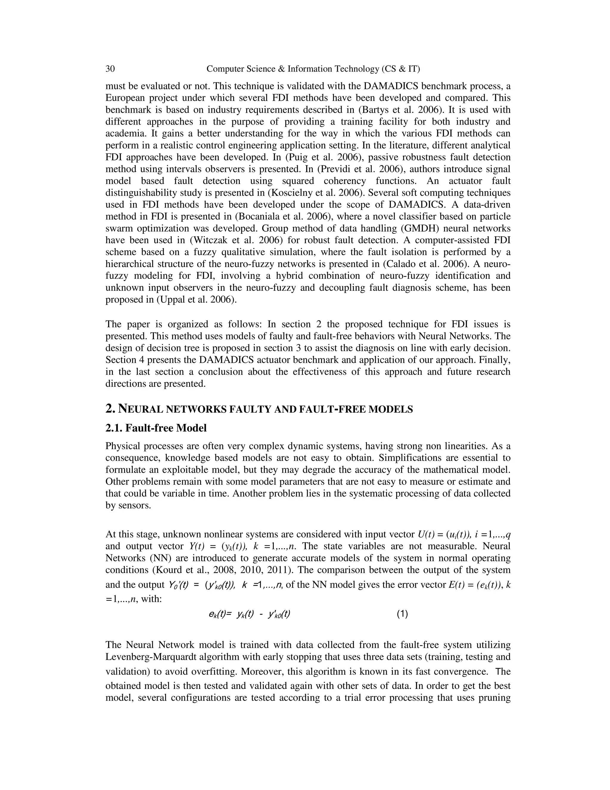 30 Computer Science & Information Technology (CS & IT)
must be evaluated or not. This technique is validated with the DAMADICS benchmark process, a
European project under which several FDI methods have been developed and compared. This
benchmark is based on industry requirements described in (Bartys et al. 2006). It is used with
different approaches in the purpose of providing a training facility for both industry and
academia. It gains a better understanding for the way in which the various FDI methods can
perform in a realistic control engineering application setting. In the literature, different analytical
FDI approaches have been developed. In (Puig et al. 2006), passive robustness fault detection
method using intervals observers is presented. In (Previdi et al. 2006), authors introduce signal
model based fault detection using squared coherency functions. An actuator fault
distinguishability study is presented in (Koscielny et al. 2006). Several soft computing techniques
used in FDI methods have been developed under the scope of DAMADICS. A data-driven
method in FDI is presented in (Bocaniala et al. 2006), where a novel classifier based on particle
swarm optimization was developed. Group method of data handling (GMDH) neural networks
have been used in (Witczak et al. 2006) for robust fault detection. A computer-assisted FDI
scheme based on a fuzzy qualitative simulation, where the fault isolation is performed by a
hierarchical structure of the neuro-fuzzy networks is presented in (Calado et al. 2006). A neuro-
fuzzy modeling for FDI, involving a hybrid combination of neuro-fuzzy identification and
unknown input observers in the neuro-fuzzy and decoupling fault diagnosis scheme, has been
proposed in (Uppal et al. 2006).
The paper is organized as follows: In section 2 the proposed technique for FDI issues is
presented. This method uses models of faulty and fault-free behaviors with Neural Networks. The
design of decision tree is proposed in section 3 to assist the diagnosis on line with early decision.
Section 4 presents the DAMADICS actuator benchmark and application of our approach. Finally,
in the last section a conclusion about the effectiveness of this approach and future research
directions are presented.
2. NEURAL NETWORKS FAULTY AND FAULT-FREE MODELS
2.1. Fault-free Model
Physical processes are often very complex dynamic systems, having strong non linearities. As a
consequence, knowledge based models are not easy to obtain. Simplifications are essential to
formulate an exploitable model, but they may degrade the accuracy of the mathematical model.
Other problems remain with some model parameters that are not easy to measure or estimate and
that could be variable in time. Another problem lies in the systematic processing of data collected
by sensors.
At this stage, unknown nonlinear systems are considered with input vector U(t) = (ui(t)), i =1,...,q
and output vector Y(t) = (yk(t)), k =1,...,n. The state variables are not measurable. Neural
Networks (NN) are introduced to generate accurate models of the system in normal operating
conditions (Kourd et al., 2008, 2010, 2011). The comparison between the output of the system
and the output Y0’(t) = (y’k0(t)), k =1,...,n, of the NN model gives the error vector E(t) = (ek(t)), k
=1,...,n, with:
ek(t)= yk(t) - y'k0(t) (1)
The Neural Network model is trained with data collected from the fault-free system utilizing
Levenberg-Marquardt algorithm with early stopping that uses three data sets (training, testing and
validation) to avoid overfitting. Moreover, this algorithm is known in its fast convergence. The
obtained model is then tested and validated again with other sets of data. In order to get the best
model, several configurations are tested according to a trial error processing that uses pruning
 