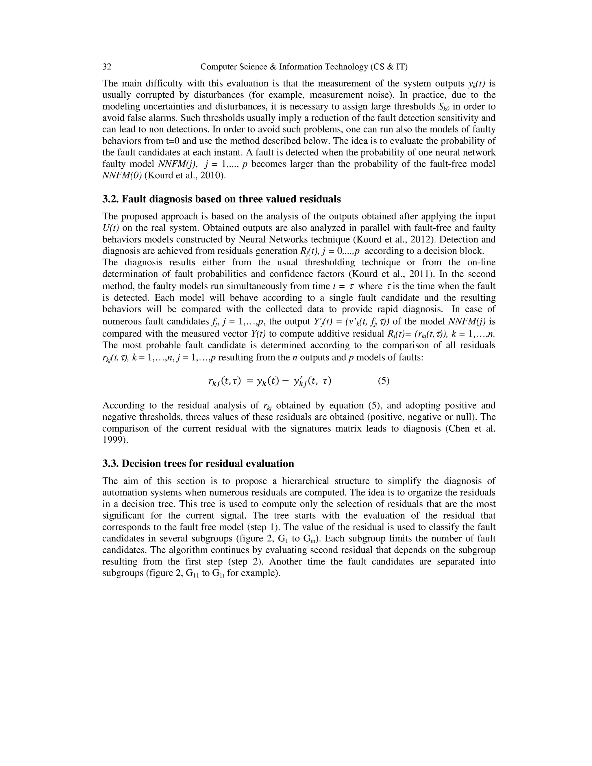 32 Computer Science & Information Technology (CS & IT)
The main difficulty with this evaluation is that the measurement of the system outputs yk(t) is
usually corrupted by disturbances (for example, measurement noise). In practice, due to the
modeling uncertainties and disturbances, it is necessary to assign large thresholds Sk0 in order to
avoid false alarms. Such thresholds usually imply a reduction of the fault detection sensitivity and
can lead to non detections. In order to avoid such problems, one can run also the models of faulty
behaviors from t=0 and use the method described below. The idea is to evaluate the probability of
the fault candidates at each instant. A fault is detected when the probability of one neural network
faulty model NNFM(j), j = 1,..., p becomes larger than the probability of the fault-free model
NNFM(0) (Kourd et al., 2010).
3.2. Fault diagnosis based on three valued residuals
The proposed approach is based on the analysis of the outputs obtained after applying the input
U(t) on the real system. Obtained outputs are also analyzed in parallel with fault-free and faulty
behaviors models constructed by Neural Networks technique (Kourd et al., 2012). Detection and
diagnosis are achieved from residuals generation Rj(t), j = 0,...,p according to a decision block.
The diagnosis results either from the usual thresholding technique or from the on-line
determination of fault probabilities and confidence factors (Kourd et al., 2011). In the second
method, the faulty models run simultaneously from time t = τ where τ is the time when the fault
is detected. Each model will behave according to a single fault candidate and the resulting
behaviors will be compared with the collected data to provide rapid diagnosis. In case of
numerous fault candidates fj, j = 1,…,p, the output Y'j(t) = (y’k(t, fj,τ)) of the model NNFM(j) is
compared with the measured vector Y(t) to compute additive residual Rj(t)= (rkj(t,τ)), k = 1,…,n.
The most probable fault candidate is determined according to the comparison of all residuals
rkj(t,τ), k = 1,…,n, j = 1,…,p resulting from the n outputs and p models of faults:
‫ݎ‬௞௝ሺ‫,ݐ‬ ߬ሻ = ‫ݕ‬௞ሺ‫ݐ‬ሻ − ‫ݕ‬௞௝
ᇱ
ሺ‫,ݐ‬ ߬ሻ (5)
According to the residual analysis of rkj obtained by equation (5), and adopting positive and
negative thresholds, threes values of these residuals are obtained (positive, negative or null). The
comparison of the current residual with the signatures matrix leads to diagnosis (Chen et al.
1999).
3.3. Decision trees for residual evaluation
The aim of this section is to propose a hierarchical structure to simplify the diagnosis of
automation systems when numerous residuals are computed. The idea is to organize the residuals
in a decision tree. This tree is used to compute only the selection of residuals that are the most
significant for the current signal. The tree starts with the evaluation of the residual that
corresponds to the fault free model (step 1). The value of the residual is used to classify the fault
candidates in several subgroups (figure 2, G1 to Gm). Each subgroup limits the number of fault
candidates. The algorithm continues by evaluating second residual that depends on the subgroup
resulting from the first step (step 2). Another time the fault candidates are separated into
subgroups (figure 2, G11 to G1t for example).
 