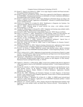 Computer Science & Information Technology (CS & IT) 39
[21] Kourd Y., Guersi N. & Lefebvre D., (2008) "A two stages diagnosis method with Neural networks".
Proceeding ICEETD, Hammamet Tunisie.
[22] Kourd Y., Guersi N. & Lefebvre D. (2010), "Neuro-fuzzy approach for fault Diagnosis: application to
the DAMADICS". 7th international Conference on Informatics in Control, Automation and Robotics.
Proceeding ICINCO 2010. Funchal. Portugal.
[23] Kourd Y., Lefebvre D. & Guersi N. (2011) "Early FDI Based on Residuals Design According to the
Analysis of Models of Faults: Application to DAMADICS". Advances in Artificial Neural Systems.
doi:10, 1155/2011/453169.
[24] Lefebvre D., Chafouk H. & Lebbal M. (2010) "Modélisation et Diagnostic des Systèmes. Une
Approche Hybride". Editions Universitaires Européennes.
[25] Maji P., (2008) "Efficient design of neural network tree using a new splitting criterion".
Neurocomputing. 71. 787-800.
[26] Narendra K., Balakrishnan J. & Kermal M., (1995) "Adaptation and learning using multiple models,
switching and tuning". IEEE Control Systems Magazine. 37–51.
[27] Osowski S. (1996) "Neural Networks in Algorithmitic Expression". WNT, Warsaw (in Polish).
[28] Patan K. & Parisini T., (2005) "Identification of neural dynamic models for fault detection and
isolation: The case of a real sugar evaporation process". Journal of Process Control. 15.67-79
[29] Patton R.J., Chen J. & Siew T. (1994) "Fault diagnosis in nonlinear dynamic systems via neural
networks". In: Proc. of CONTROL’94, Coventry, UK. 2. 1346–1351.
[30] Patton, R.J., Korbicz, J., (1999) "Advances in computational intelligence". Special Issue of
International Journal of Applied Mathematics and Computer Science 9.
[31] Patton R.J., Frank P.M. & Clark R., (2000) "Issues of Fault Diagnosis for Dynamic Systems".
Springer-Verlag, Berlin.
[32] Pomorski D., Perche P. B., (2001) "Inductive learning of decision trees: application to fault isolation
of an induction motor". Engineering Applications of Artificial Intelligence. 14,155–166
[33] Previdi F. & Parisini T., (2006) "Model-free actuator fault detection using a spectral estimation
approach: the case of the DAMADICS benchmark problem". Control Engineering Practice. 14, 635–
644.
[34] Sorsa T. & Koivo H. N., (1992) "Application of neural networks in the detection of breaks in a paper
machine". In: Preprints IFAC Symp. On-line Fault Detection and Supervision in the Chemical Process
Industries, Newark, Delaware, USA. 162–167.
[35] Sugumaran V., Muralidharan V. & Ramachandran K. I., (2007) "Feature selection using decision tree
and classification through proximal support vector machine for fault diagnosis of roller bearing".
Mechanical Systems and Signal Processing. 21. 930-942.
[36] Uppala F. J., Patton R. J. & Witczak M., (2006) "A neuro-fuzzy multiple-model observer approach to
robust fault diagnosis based on the DAMADICS benchmark problem". Control Engineering Practice.
14. 699-717.
[37] Witczak M. & Korbicz J., (2002) "Genetic programming in fault diagnosis and identification of non-
linear dynamic systems". In: W. Cholewa, J. Korbicz, Koscielny & J.M. Kowalczuk, (Eds.),
Diagnostics of processes. Models, Methods of Artifical Intelligence, Applications, Scientific
Engineering Press, Warsaw.
[38] Witczak M., (2007) "Modelling and Estimation Strategies for Fault Diagnosis of Non-Linear
Systems". From Analytical to Soft Computing Approaches. Lecture Notes in Control and Information
Sciences. Springer–Verlag, Berlin.
[39] Witczak M., Korbicz J., Mrugalski M. & Patton R. J., (2006) "A GMDH neural network-based
approach to robust fault diagnosis: Application to the DAMADICS benchmark problem". Control
Engineering Practice. 14. 671-683.
[40] Zhang K., Li Y., Scarf P. & Ball A., (2011) "Feature selection for high-dimensional machinery fault
diagnosis data using multiple models and Radial Basis Function networks". Neurocomputing. 74.
2941–2952.
 