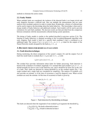 Computer Science & Information Technology (CS & IT) 31
methods to eliminate the useless nodes.
2.2. Faulty Models
When multiple faults are considered, the isolation of the detected faults is no longer trivial and
early diagnosis becomes a difficult task. One can multiply the measurements and use some
analysis tools (residuals analysis) in order to isolate them. In particular, a history of collected data
can be used to improve the knowledge about the faulty behaviors. This knowledge is then used to
design models of faulty behaviors and additional residuals. Such models will be used to provide
estimations for each fault candidate. The decision results are then provided from the comparison
between estimations with the measurements collected during system operations.
The design of faulty models is similar to the method described in previous section (2.A). The
learning of faulty behaviors is obtained according to the Levenberg-Marquardt algorithm with
early stopping. Each model is built for a specific fault candidate fj that is considered as an
additional input. The vectors Y’j(t) = (y’kj(t)), k =1,...,n, j = 1,…p stand for the outputs of the
Neural Networks models designed for the faults fj, j = 1,…p.
3. DECISION TREES FOR RESIDUAL EVALUATION
3.1. Fault detection technique
During monitoring, the direct comparison of the system’s outputs Y(t) and the outputs Y'0(t) of
fault-free model leads to residuals R0(t) = (rk0(t)) and k = 1,…,n with:
rk0(t)= yk(t)-y'k(t), k =1,…,n. (2)
The residual R0(t) provides information about faults for further processing. Fault detection is
based on the evaluation of residuals magnitude. It is assumed that each residual rk0(t), k = 1,…,n
should normally be close to zero in the fault-free case, and it should be far from zero in the case
of a fault. Thus, faults are detected by setting threshold Sk0 on the residual signals (Fig. 1 up,
single residual and a single fault are considered for simplicity). The analysis of residuals rk0(t)
also provides an estimate τk of the time of occurrence tf used for diagnosis issue. When several
residuals are used, the estimate τ of the time of occurrence of faults is given by:
τ = min {τk, k = 1,…,n} (3)
Figure 1. Fault detection by thresholding technique
The faults are detected when the magnitude of one residual |rk0(t)| augments the threshold Sk0:
൜
|‫ݎ‬௞଴ሺ‫ݐ‬ሻ|≤ ܵ௞଴: No fault is detected at time ‫ݐ‬
|‫ݎ‬௞଴ሺ‫ݐ‬ሻ| > ܵ௞଴: A fault is detected at time ‫ݐ‬
(4)
Fault occurrence f
False alarm r(t)
-
0
S0
0 t
t
f(t)
τ
Delay
Fault f detected at
instant τ
t f
 