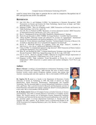 74 Computer Science & Information Technology (CS & IT)
suited to extract most of the edges to generate the iris code for comparison. Recognition rate of
89% and rejection rate of 95% was achieved.
REFERENCES
[1] Jain A.K, Ross A. and Prabhakar S.(2004) “An Introduction to Biometric Recognition”, IEEE
Transactions on Circuits and Systems for Video Technology, Special Issue on Image- and Video-
Based Biometrics, Vol.14, No.1, pp.4–20.
[2] Daugman J.(2004) “How iris recognition works”, IEEE Transactions on Circuits and Systems for
Video Technology, Vol.14, No.1, pp.21-30.
[3] Jain A.K, Ross A, Pankanti S,(2006) “Biometrics: A tool for information security”, IEEE Transaction
on Information Forensics and Security, Vol.1, No.2, pp.125-143.
[4] Ross A, Nandakumar K & Jain A.K,(2006) “Handbook of Multibiometrics”, Springer.
[5] Proenc H, and Alexandre L,(2004) “UBIRIS: Iris Image Database”, Available: http://iris.di.ubi.pt.
[6] Zhang D.(2003) “Detecting eyelash and reflection for accurate iris segmentation”, International
journal of Pattern Recognition and Artificial Intelligence, Vol. 1, No.6, pp.1025-1034..
[7] Jaroslav B, “Circle detection using Hough Transform,” Technical Report, University of Bristol, U.K.
Available at: http://linux.fjfi.cvut.cz/~pinus/bristol/ imageproc/ hw1/report.pdf
[8] Kovesi P, “MATLAB Function for Computer Vision and Image Analysis”, Available at:
http://www.cs. uwa. edu.au/ ~pk/Research/ MatLabFns/ index.html.
[9] Canny J,(1986) “A computational approach to edge detection”, IEEE Transaction on Pattern Analysis
and Machine Intelligence, Vol. 8, pp. 679-698.
[10] Boles W, and Boashash B,(1998), “A Human Identification Technique using Images of the Iris and
Wavelet Transform”, IEEE Trans. Signal Processing, Vol. 46, No. 4, pp. 1185-1188.
[11] Lim S, Lee K., Byeon O, and Kim T,(2001) “Efficient iris recognition through improvement of
feature vector and classifier”, ETRI Journal, Vol. 23, No. 2, pp. 61-70.
[12] Daugman J,(1993) “High confidence Visual Recognition of Person by a test of statistical
Independence”, IEEE transactions on pattern analysis and machine intelligence, Vol.15 No.11, pp.
1148-1161.
Authors
Binsu C. Kovoor is working as Assistant Professor in Information Technology, Cochin
University of Science and Technology 2000 onwards. Her areas of interest include
biometric security system, pattern recognition, database systems, data mining, data
structures, streaming audio and video signals etc. She is a Life member of ISTE and IE.
Dr. Supriya M. H joined as a faculty in the Department of Electronics, Cochin
University of Science & Technology in 1999. Her fields of interests are Target
Identification, Signal Processing, Bioinfomatics, Steganography and Computer
Technology. She has presented papers in several International Conferences in Europe,
USA, and France. She is actively involved in Research and Development activities in
Ocean Electronics and related areas and has a patent and about 87 research publications
to her credit. She is a Life member of IETE and ISTE.
Dr. K. Poulose Jacob, Professor of Computer Science at Cochin University of Science
and Technology since 1994, is currently Director of the School of Computer Science
Studies. His research interests are in Information Systems Engineering, I ntelligent
Architectures and Networks.He has more than 90 research publications to his credit. He
has presented papers in several International Conferences in Europe, USA, UK,
Australia and other countries. Dr. K. Poulose Jacob is a Professional member of the
ACM (Association for Computing Machinery) and a Life Member of the Computer
Society of India.
 