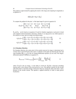 68 Computer Science & Information Technology (CS & IT)
The gradient is approximated by applying the masks to the image and computing its magnitude as
in equation (3).
(3)
To compute the gradient for the pixel of the input image I is given in equation (4).
(4)
and can be found as in equations (5) and (6). Gradient magnitude at each pixel is found
and compared with the threshold to determine, whether it’s an edge pixel or not. Sobel operator is
less sensitive to noise, due to its large convolution masks.
(5)
(6)
2.1.3. Boundary Detection
For boundary detection, the centre pixel of the eyelash removed iris image is determined and a
circular strip is extracted based on the centre co-ordinates of the pupil. For detecting the inner and
outer boundary of the iris, Integro-Differential operator [2] was used. The integro-
differential operator is defined as in equation (7).
(7)
where is the eye image, r is the radius to search for, is a Gaussian smoothing
function and s is the contour of the circle given by r,x0,y0. The operator searches for the circular
path where there is maximum change in the pixel value, by varying the radius and centre x and y
position of the circular contour. The operator is applied iteratively in order to attain precise
localization.
 