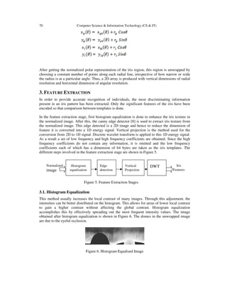 70 Computer Science & Information Technology (CS & IT)
After getting the normalized polar representation of the iris region, this region is unwrapped by
choosing a constant number of points along each radial line, irrespective of how narrow or wide
the radius is at a particular angle. Thus, a 2D array is produced with vertical dimensions of radial
resolution and horizontal dimension of angular resolution.
3. FEATURE EXTRACTION
In order to provide accurate recognition of individuals, the most discriminating information
present in an iris pattern has been extracted. Only the significant features of the iris have been
encoded so that comparison between templates is done.
In the feature extraction stage, first histogram equalization is done to enhance the iris texture in
the normalized image. After this, the canny edge detector [8] is used to extract iris texture from
the normalized image. This edge detected is a 2D image and hence to reduce the dimension of
feature it is converted into a 1D energy signal. Vertical projection is the method used for the
conversion from 2D to 1D signal. Discrete wavelet transform is applied to this 1D energy signal.
As a result a set of low frequency and high frequency coefficients are obtained. Since the high
frequency coefficients do not contain any information, it is omitted and the low frequency
coefficients each of which has a dimension of 64 bytes are taken as the iris templates. The
different steps involved in the feature extraction stage are shown in Figure 5.
3.1. Histogram Equalization
This method usually increases the local contrast of many images. Through this adjustment, the
intensities can be better distributed on the histogram. This allows for areas of lower local contrast
to gain a higher contrast without affecting the global contrast. Histogram equalization
accomplishes this by effectively spreading out the most frequent intensity values. The image
obtained after histogram equalization is shown in Figure 6. The domes in the unwrapped image
are due to the eyelid occlusion.
Figure 6. Histogram Equalised Image
Histogram
equalisation
Edge
detection
Vertical
Projection
DWTNormalized
image
Iris
Features
Figure 5. Feature Extraction Stages
 