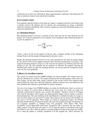 72 Computer Science & Information Technology (CS & IT)
coefficients do not have any information. Hence approximation coefficients with dimensions 64
bytes is selected as feature vector and stored in database.
4. CLASSIFICATION
In recognition stage the features of the input eye image is compared with that of the features that
is already stored in the database and if it matches, the corresponding eye image is identified
otherwise it remains unidentified. Since a bitwise comparison is necessary Hamming distance was
chosen for identification.
4.1. Hamming Distance
The Hamming distance [12] gives a measure of how many bits are the same between two bit
patterns. It is used for comparison of iris templates in the recognition stage. Hamming distance D
is given by equation (11).
(11)
where, x and y are the two bit patterns of the iris code. n indicates number of bits. Hamming
distance D gives out the number of disagreeing bits between x and y.
Ideally, the hamming distance between two iris codes generated for the same iris pattern should
be zero; however this will not happen in practice due to fact that normalization is not perfect. The
larger the hamming distances (closer to 1), the more the two patterns are different and closer this
distance to zero, the more probable the two patterns are identical. By properly choosing the
threshold upon which we make the matching decision, one can get good iris recognition results
with very low error probability.
5. RESULTS AND DISCUSSIONS
The system was tested using the UBIRIS database [5] which included 1877 images from 241
persons collected in two sessions. The images collected in the first photography session were low
noise images. On the other hand, images collected in the second session were captured under
natural luminosity factor, thus allowing reflections, different contrast levels, and luminosity and
focus problems thus making it a good model for realistic situations.
Ten sets of eye images from UBIRIS database was taken for identification. Each set consists of
three eye images of a person taken at different time. From each set a single eye image was
randomly selected and its features were stored in the database. Therefore a total of 18 images
were used for simulation. These images are called registered images since its feature is stored in
the knowledge base. The main challenge in the identification is to identify the other two images in
each set whose features are not stored. 6 images whose features are not stored in the database are
also used to test the algorithm. These images are called as unregistered images. An efficient
algorithm should identify all registered images and reject all unregistered images. Performance of
iris acceptance algorithm is validated using four parameters -False Reject (FR), False
Accept(FA), Correct Reject(CR) and Correct Accept(CA). FR is obviously the case where we
judge a pattern as not the target one while it is. FA is when the pattern is considered as the target
one while it is not. CR is when the pattern is correctly judged as being not the target one. Finally,
CA is when the pattern is correctly considered to be the targeted one. These outcomes are
 