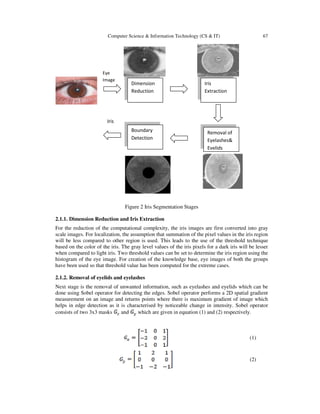 Computer Science & Information Technology (CS & IT) 67
Dimension
Reduction
Eye
Image
Iris
Iris
Extraction
Removal of
Eyelashes&
Eyelids
Boundary
Detection
Figure 2 Iris Segmentation Stages
2.1.1. Dimension Reduction and Iris Extraction
For the reduction of the computational complexity, the iris images are first converted into gray
scale images. For localization, the assumption that summation of the pixel values in the iris region
will be less compared to other region is used. This leads to the use of the threshold technique
based on the color of the iris. The gray level values of the iris pixels for a dark iris will be lesser
when compared to light iris. Two threshold values can be set to determine the iris region using the
histogram of the eye image. For creation of the knowledge base, eye images of both the groups
have been used so that threshold value has been computed for the extreme cases.
2.1.2. Removal of eyelids and eyelashes
Next stage is the removal of unwanted information, such as eyelashes and eyelids which can be
done using Sobel operator for detecting the edges. Sobel operator performs a 2D spatial gradient
measurement on an image and returns points where there is maximum gradient of image which
helps in edge detection as it is characterised by noticeable change in intensity. Sobel operator
consists of two 3x3 masks and which are given in equation (1) and (2) respectively.
(1)
(2)
 