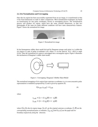 Computer Science & Information Technology (CS & IT) 69
2.2. Iris Normalization and Unwrapping
Once the iris region has been successfully segmented from an eye image, it is transformed so that
it has fixed dimensions in order to allow comparisons. Most normalization techniques are based
on transforming iris into polar coordinates, known as unwrapping process. The normalization
process will produce iris region, which have the same constant dimensions, so that two
photographs of the same iris under different conditions will have same characteristics features.
Figure 3 shows the normalised iris image.
Figure 3. Normalized iris image
In fact homogenous rubber sheet model devised by Daugman remaps each point (x,y) within the
iris region to a pair of polar co-ordinates (r,θ), where r is on the interval (0,1) and θ is angle
(0,2π). Then the normalized iris region is unwrapped into a rectangular region. Figure 4 illustrates
the mechanism of Daugman’s rubber sheet model.
r
0 1
θ
r
θ
Figure 4. Unwrapping: Daugman’s Rubber Sheet Model
The normalized remapping of iris region from cartesian co-ordinates (x,y) to non-concentric polar
representation is modeled as proposed by [7] and is given by equation (8).
(8)
where
where is the iris region image, are the original cartesian co-ordinate, are the
corresponding normalized polar co-ordinates, and are the pupil and iris
boundary respectively along the direction.
 