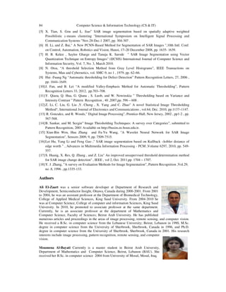 84 Computer Science & Information Technology (CS & IT)
[5] X. Tian, S. Gou and L. Jiao” SAR image segmentation based on spatially adaptive weighted
Possibilistic c-means clustering "International Symposium on Intelligent Signal Processing and
Communication Systems "Nov.28-Dec.1 2007, pp. 304-307 .
[6] H. Li, and Z. Bai," A New PCNN-Based Method for Segmentation of SAR Images ",10th Intl. Conf.
on Control, Automation, Robotics and Vision, Hanoi, 17–20 December 2008, pp. 1635- 1639.
[7] H. B. Kekre , Saylee Gharge and Tanuja K. Sarode " SAR Image Segmentation using Vector
Quantization Technique on Entropy Images" (IJCSIS) International Journal of Computer Science and
Information Security, Vol. 7, No. 3, March 2010.
[8] N. Otsu, “A threshold Selection Method from Gray Level Histograms”, IEEE Transactions on
Systems, Man and Cybernetics, vol. SMC-9, no 1 , 1979, pp. 62–66.
[9] Hui -Fuang Ng “Automatic thresholding for Defect Detection” Pattern Recognition Letters, 27, 2006 ,
pp. 1644–1649.
[10]J. Fan, and B. Lei “A modified Valley-Emphasis Method for Automatic Thresholding”, Pattern
Recognition Letters 33, 2012, pp.703–708.
[11]Y. Qiaoa, Q. Hua, G. Qiana , S. Luob, and W. Nowinskia ” Thresholding based on Variance and
Intensity Contrast ” Pattern Recognition , 40 ,2007,pp. 596 – 608 .
[12]Z. Li, C. Liu, G. Liu ,Y. Cheng , X. Yang ,and C. Zhao” A novel Statistical Image Thresholding
Method“, International Journal of Electronics and Communications , vol.64, Dec. 2010, pp.1137–1147.
[13] R. Gonzalez, and R. Woods,” Digital Image Processing”, Prentice-Hall, New Jersey, 2002 , pp1-2 , pp.
567-568.
[14]B. Sankur, and M. Sezgin” Image Thresholding Techniques: A survey over Categories”, submitted to
Pattern Recognition, 2001 Available on http://busim.ee.boun.edu.tr.
[15] Xian-Bin Wen, Hua Zhang and Fa-Yu Wang, "A Wavelet Neural Network for SAR Image
Segmentation", Sensors 2009, 9, pp. 7509-7515.
[16]Lei Hu, Yang Li and Feng Gao ," SAR image segmentation based on Kullback –leibler distance of
edge worth " , Advances in Multimedia Information Processing - PCM ,Volume 6297, 2010, pp. 549-
557.
[17]S. Huang, X. Res, Q. Zhang , and Z. Liu" An improved unsupervised threshold determination method
for SAR image change detection" , IEEE , vol 2, Oct. 2011,pp. 1704 – 1707.
[18]Y. J .Zhang, ”A survey on Evaluation Methods for Image Segmentation”, Pattern Recognition ,Vol.29,
no .8, 1996 , pp.1335-133.
Authors
Ali El-Zaart was a senior software developer at Department of Research and
Development, Semiconductor Insight, Ottawa, Canada during 2000-2001. From 2001
to 2004, he was an assistant professor at the Department of Biomedical Technology,
College of Applied Medical Sciences, King Saud University. From 2004-2010 he
was at Computer Science, College of computer and information Sciences, King Saud
University. In 2010, he promoted to associate professor at the same department.
Currently, he is an associate professor at the department of Mathematics and
Computer Science, Faculty of Sciences; Beirut Arab University. He has published
numerous articles and proceedings in the areas of image processing, remote sensing, and computer vision.
He received a B.Sc. in computer science from the Lebanese University; Beirut, Lebanon in 1990, M.Sc.
degree in computer science from the University of Sherbrook, Sherbrook, Canada in 1996, and Ph.D.
degree in computer science from the University of Sherbrook, Sherbrook, Canada in 2001. His research
interests include image processing, pattern recognition, remote sensing, and computer
vision.
Moumena Al-Bayati Currently is a master student in Beirut Arab University,
Department of Mathematics and Computer Science, Beirut, Lebanon (BAU). She
received her B.Sc. in computer science 2004 from University of Mosul, Mosul, Iraq.
 