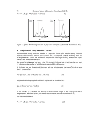78 Computer Science & Information Technology (CS & IT)
= {(1- ( (t) (t)+ (t) (t))} (9)
Figure 2 Optimal thresholding selection in gray-level histogram: (a) bimodal; (b) unimodal [10]
3.2. Neighborhood Valley Emphasis Method
Neighbourhood valley emphasis method is a modified for the prior method (valley emphasis
method). In this method between class variance is computed for both the valley point and
its neighborhood. It used for thresholded images that have large diversity between the object
variance and background variance.
The sum of neighborhood gray level value h ̅(i) denotes within the interval n=2m+1 for gray level
i , n denotes to the number of neighborhood that should be odd number.
If the image has one dimensional histogram h(i); the neighborhood gray value (i) of the grey
level i is denoted as:
(i)=[h(i-m)+…+h(i-1)+h(i)+h(i+1)+…+h(i+m)] (10)
Neighborhood valley emphasis method is represented as the following :
ξ(t)=(1- (t))(( (t) (t)+ (t) (t)) (11)
In the next Eq. (12) the first part denotes to the maximum weight of the valley point and its
neighborhood, while the second part denotes the maximum between class variance[10].
The optimal threshold is :
= {(1- ( (t) (t)+ (t) (t))} (12)
 