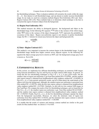 80 Computer Science & Information Technology (CS & IT)
the thresholding techniques. These evaluation methods will normalize the results within the range
[0,…,1]. Zero denote to well thresholded image, and one denote to totally incorrect thresholded
image. In our study we used two evaluation methods Region Non-Uniformity (NU) and Inter–
Region Contrast (GC) [18]. These methods help us to determine which technique is the best in
extraction the region of interest (object) from the background.
4.1 Region Non-Uniformity (NU)
This method measures the ability to distinguish between the background and object in the
thresholded image. In the following NU equation refers to the variance of the whole image,
while refers to the variance of the object (foreground). represents the probability of
occurrence of the object. Region non-uniformity equal to zero denotes to perfect thresholded
image, but NU = 1 denotes for mixed areas between the object and background [18].
NU = (17)
4.2 Inter –Region Contrast (GC)
This method is very important in measure the contrast degree in the thresholded image. A good
thresholded image should have higher contrast across adjacent regions. In the following GC
equation the object average gray-level is known as , and the background average gray–level
is known as (t) [18].
(18)
5. EXPERIMENTAL RESULTS
In this section, we implement five different thresholding techniques on numerous SAR images
using Gaussian distribution. Fig.3(a) and Fig.4(a) are high contrast SAR images. In general, we
found that the five thresholding techniques in Fig.3 (b, c, d, e, f) give good results, but the
smallest value of region non uniformity is get from Otsu method NU= 0.229594 , and the smallest
inter region contrast is obtained from neighbourhood valley emphasis method GC = 0.445856. In
Fig.4 (b, c, d, e, f) also present satisfactory results, and all of them detect the small details of the
objects (oil) from the background. Although, the smallest region non uniformity is presented from
Otsu method NU = 0.202736, while the best inter region contrast is obtained from neighbourhood
valley emphasis method GC = 0.473041. Similarly, we did with two low contrast SAR images in
Fig.5 and Fig.6. We compare the results of the five thresholding techniques, and we found that for
Fig.5 (b, c, d, e, f) the smallest region non uniformity is get from Otsu method NU=0.191687 ,
and the smallest inter region contrast is obtained from neighbourhood valley emphasis method
GC = 0.502545. Finally, Fig.6 (b, c, d, e, d) the five thresholding techniques separate the object
from the background successfully. However, we select the minimum value of region non
uniformity from Otsu method NU= 0.192322, and the minimum inter region contrast is selected
from neighbourhood valley emphasis method GC = 0.563509.
It is notable that the results of variance and intensity contrast method are similar to the good
results for Otsu method when we choose λ = 0 or 0.05.
 
