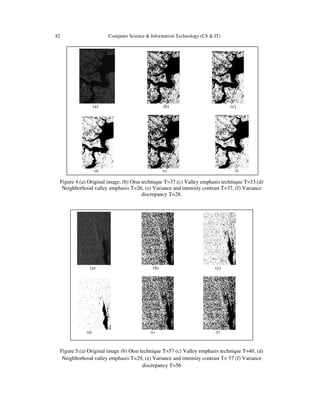82 Computer Science & Information Technology (CS & IT)
Figure 4.(a) Original image, (b) Otsu technique T=37.(c) Valley emphasis technique T=33.(d)
Neighborhood valley emphasis T=26, (e) Variance and intensity contrast T=37, (f) Variance
discrepancy T=28.
Figure 5.(a) Original image (b) Otsu technique T=57 (c) Valley emphasis technique T=40, (d)
Neighborhood valley emphasis T=29, (e) Variance and intensity contrast T= 57 (f) Variance
discrepancy T=56
(a) (b) (c)
(d) (e) (f)
(a) (b) (c)
(d) (e) (f)
 