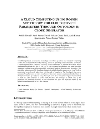 Sundarapandian et al. (Eds) : ACITY, AIAA, CNSA, DPPR, NeCoM, WeST, DMS, P2PTM, VLSI - 2013
pp. 01–09, 2013. © CS & IT-CSCP 2013 DOI : 10.5121/csit.2013.3401
A CLOUD COMPUTING USING ROUGH
SET THEORY FOR CLOUD SERVICE
PARAMETERS THROUGH ONTOLOGY IN
CLOUD SIMULATOR
Ashish Tiwari*, Amit Kumar Tiwari, Hukam Chand Saini, Amit Kumar
Sharma, and Anoop Kumar Yadav
Central University of Rajasthan, Computer Science and Engineering,
NH-8,Bandarsindri, Kisangarh, Ajmer, Rajasthan
{ashishtiwari@curaj.ac.in,kumartiwariamit@gmail.com,
hukamchand@curaj.ac.in,amitsharma@curaj.ac.in,
anoop15690@gmail.com}
ABSTRACT :
Cloud Computing is an awesome technology which have go ahead and annex the computing
world. The development of cloud computing embed its sprouting continually in the recent era.
Cloud Computing have contrived clan very lavish comfortable to perform their chore. As its
fundamental defnition says that As You Pay As You Go. In this delving work talk about the cloud
simulator working in our algorithm which is prepared with the help of rough set theory. The
algorithm is implemented in the cloud simulator in which cloudlets, datacenters, cloud brokers
are created to perform the algorithms with the help of rough sets. The Ontology is the system
consists of cloud services in which cloud service discovery system is maintained. At last there is
the implementation of work done using the rough set in cloud simulator using net beans and sql
as back end. The net beans is loaded with the cloud Sim packages in which some of the
packages are prepared according to our algorithm and gives the expected output of the
optimization using rough set as a new concept.
KEYWORDS :
Cloud Simulator, Rough Set Theory, Cloudlets, Datacenters , Cloud Ontology System and
Parameters
1. INTRODUCTION
In the day today world Computing is moving in its seven heavens where it is making its place
like a worm in a fruit. The most important thing to see here is its play a vital in businesses. By
this rapid development in businesses most number of people wants to save their money, time,
____________
*M.Tech Final Year Student (Dept. of CSE), I want to give special thanks to Dr.A.Nagaraju, Mehul Mahrishi
(Assistant Professor Central University of Rajasthan) and Pradeep Kumar (M.Sc) for backgroud support.
 