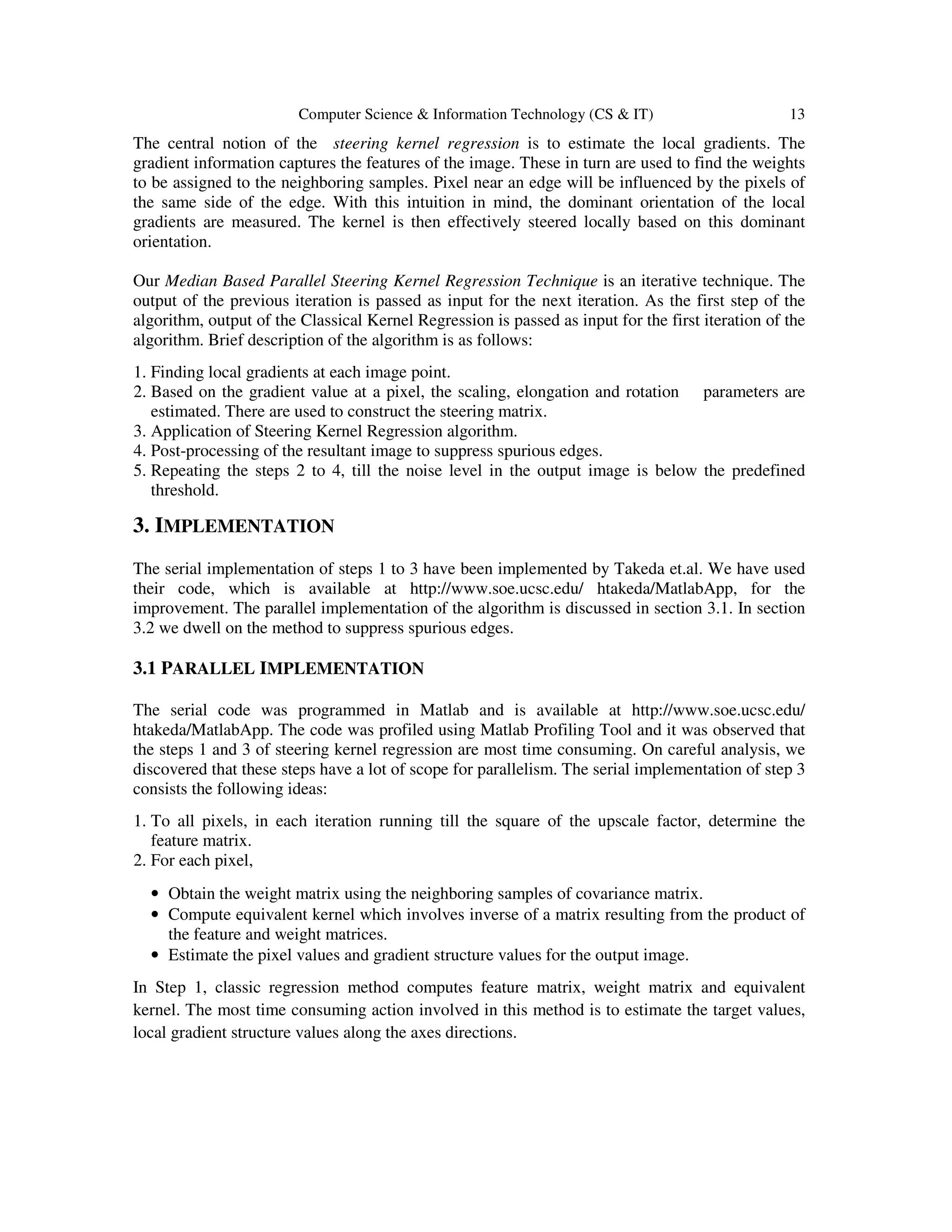 Computer Science & Information Technology (CS & IT) 13
The central notion of the steering kernel regression is to estimate the local gradients. The
gradient information captures the features of the image. These in turn are used to find the weights
to be assigned to the neighboring samples. Pixel near an edge will be influenced by the pixels of
the same side of the edge. With this intuition in mind, the dominant orientation of the local
gradients are measured. The kernel is then effectively steered locally based on this dominant
orientation.
Our Median Based Parallel Steering Kernel Regression Technique is an iterative technique. The
output of the previous iteration is passed as input for the next iteration. As the first step of the
algorithm, output of the Classical Kernel Regression is passed as input for the first iteration of the
algorithm. Brief description of the algorithm is as follows:
1. Finding local gradients at each image point.
2. Based on the gradient value at a pixel, the scaling, elongation and rotation parameters are
estimated. There are used to construct the steering matrix.
3. Application of Steering Kernel Regression algorithm.
4. Post-processing of the resultant image to suppress spurious edges.
5. Repeating the steps 2 to 4, till the noise level in the output image is below the predefined
threshold.
3. IMPLEMENTATION
The serial implementation of steps 1 to 3 have been implemented by Takeda et.al. We have used
their code, which is available at http://www.soe.ucsc.edu/ htakeda/MatlabApp, for the
improvement. The parallel implementation of the algorithm is discussed in section 3.1. In section
3.2 we dwell on the method to suppress spurious edges.
3.1 PARALLEL IMPLEMENTATION
The serial code was programmed in Matlab and is available at http://www.soe.ucsc.edu/
htakeda/MatlabApp. The code was profiled using Matlab Profiling Tool and it was observed that
the steps 1 and 3 of steering kernel regression are most time consuming. On careful analysis, we
discovered that these steps have a lot of scope for parallelism. The serial implementation of step 3
consists the following ideas:
1. To all pixels, in each iteration running till the square of the upscale factor, determine the
feature matrix.
2. For each pixel,
• Obtain the weight matrix using the neighboring samples of covariance matrix.
• Compute equivalent kernel which involves inverse of a matrix resulting from the product of
the feature and weight matrices.
• Estimate the pixel values and gradient structure values for the output image.
In Step 1, classic regression method computes feature matrix, weight matrix and equivalent
kernel. The most time consuming action involved in this method is to estimate the target values,
local gradient structure values along the axes directions.
 