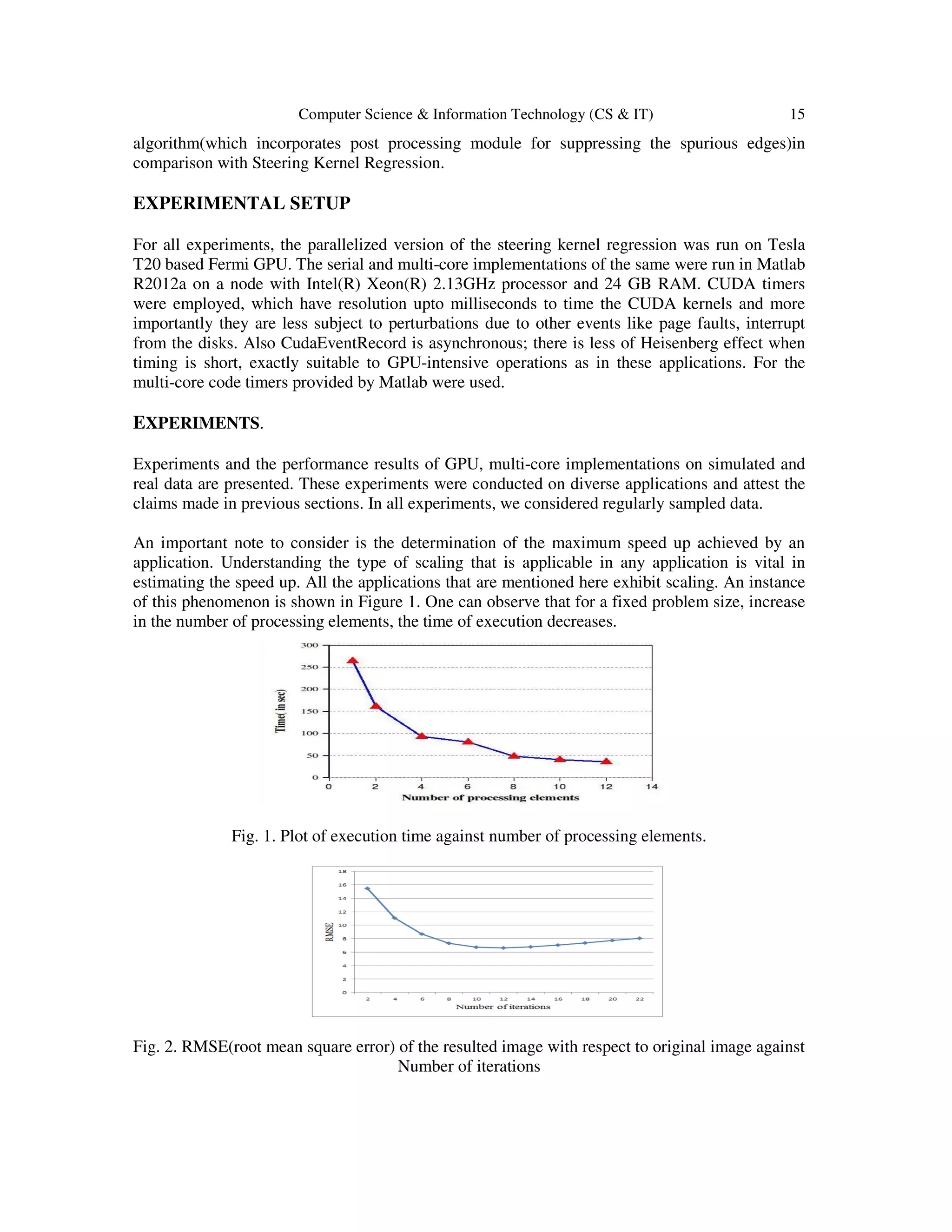 Computer Science & Information Technology (CS & IT) 15
algorithm(which incorporates post processing module for suppressing the spurious edges)in
comparison with Steering Kernel Regression.
EXPERIMENTAL SETUP
For all experiments, the parallelized version of the steering kernel regression was run on Tesla
T20 based Fermi GPU. The serial and multi-core implementations of the same were run in Matlab
R2012a on a node with Intel(R) Xeon(R) 2.13GHz processor and 24 GB RAM. CUDA timers
were employed, which have resolution upto milliseconds to time the CUDA kernels and more
importantly they are less subject to perturbations due to other events like page faults, interrupt
from the disks. Also CudaEventRecord is asynchronous; there is less of Heisenberg effect when
timing is short, exactly suitable to GPU-intensive operations as in these applications. For the
multi-core code timers provided by Matlab were used.
EXPERIMENTS.
Experiments and the performance results of GPU, multi-core implementations on simulated and
real data are presented. These experiments were conducted on diverse applications and attest the
claims made in previous sections. In all experiments, we considered regularly sampled data.
An important note to consider is the determination of the maximum speed up achieved by an
application. Understanding the type of scaling that is applicable in any application is vital in
estimating the speed up. All the applications that are mentioned here exhibit scaling. An instance
of this phenomenon is shown in Figure 1. One can observe that for a fixed problem size, increase
in the number of processing elements, the time of execution decreases.
Fig. 1. Plot of execution time against number of processing elements.
Fig. 2. RMSE(root mean square error) of the resulted image with respect to original image against
Number of iterations
 