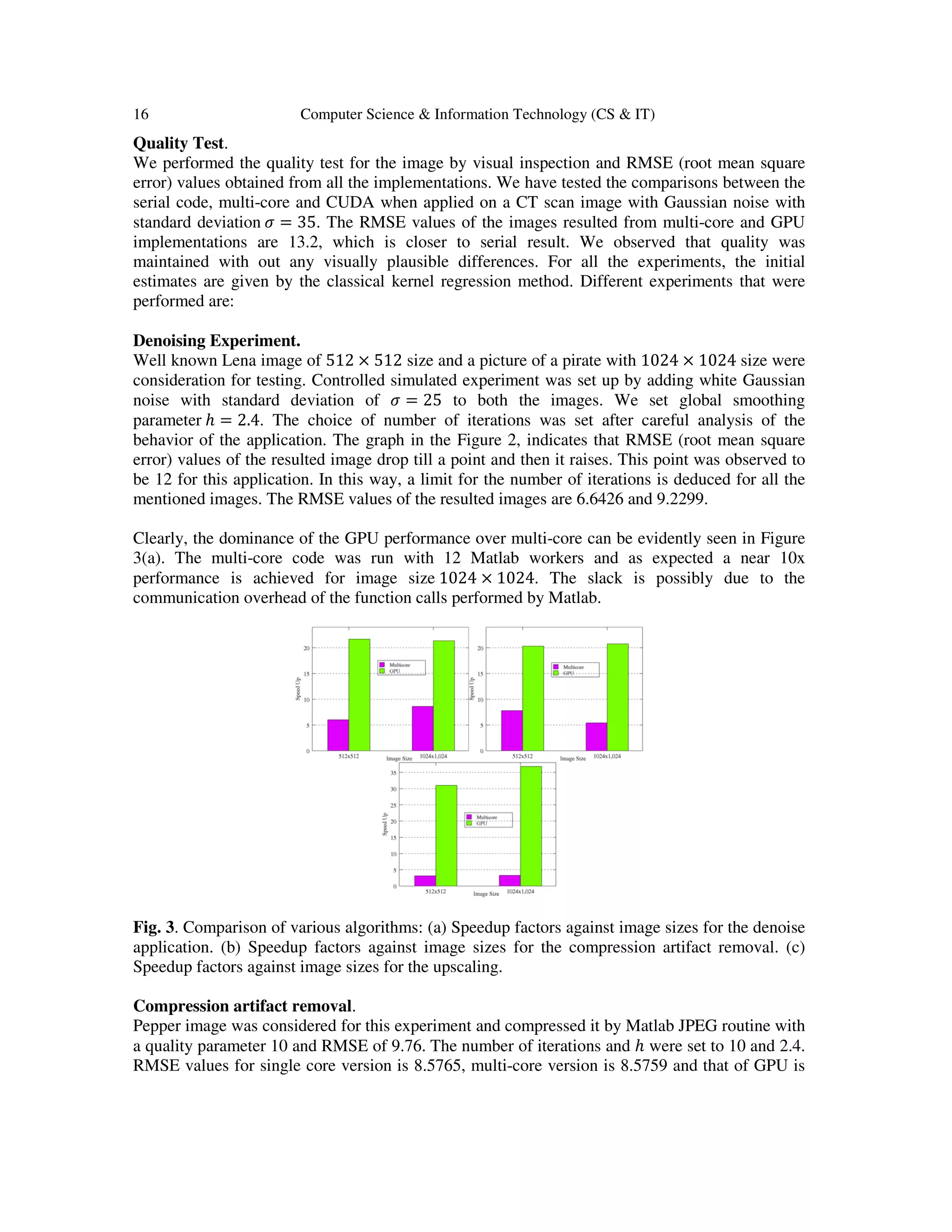 16 Computer Science & Information Technology (CS & IT)
Quality Test.
We performed the quality test for the image by visual inspection and RMSE (root mean square
error) values obtained from all the implementations. We have tested the comparisons between the
serial code, multi-core and CUDA when applied on a CT scan image with Gaussian noise with
standard deviation ߪ = 35. The RMSE values of the images resulted from multi-core and GPU
implementations are 13.2, which is closer to serial result. We observed that quality was
maintained with out any visually plausible differences. For all the experiments, the initial
estimates are given by the classical kernel regression method. Different experiments that were
performed are:
Denoising Experiment.
Well known Lena image of 512 × 512 size and a picture of a pirate with 1024 × 1024 size were
consideration for testing. Controlled simulated experiment was set up by adding white Gaussian
noise with standard deviation of ߪ = 25 to both the images. We set global smoothing
parameter ℎ = 2.4. The choice of number of iterations was set after careful analysis of the
behavior of the application. The graph in the Figure 2, indicates that RMSE (root mean square
error) values of the resulted image drop till a point and then it raises. This point was observed to
be 12 for this application. In this way, a limit for the number of iterations is deduced for all the
mentioned images. The RMSE values of the resulted images are 6.6426 and 9.2299.
Clearly, the dominance of the GPU performance over multi-core can be evidently seen in Figure
3(a). The multi-core code was run with 12 Matlab workers and as expected a near 10x
performance is achieved for image size 1024 × 1024. The slack is possibly due to the
communication overhead of the function calls performed by Matlab.
Fig. 3. Comparison of various algorithms: (a) Speedup factors against image sizes for the denoise
application. (b) Speedup factors against image sizes for the compression artifact removal. (c)
Speedup factors against image sizes for the upscaling.
Compression artifact removal.
Pepper image was considered for this experiment and compressed it by Matlab JPEG routine with
a quality parameter 10 and RMSE of 9.76. The number of iterations and ℎ were set to 10 and 2.4.
RMSE values for single core version is 8.5765, multi-core version is 8.5759 and that of GPU is
 