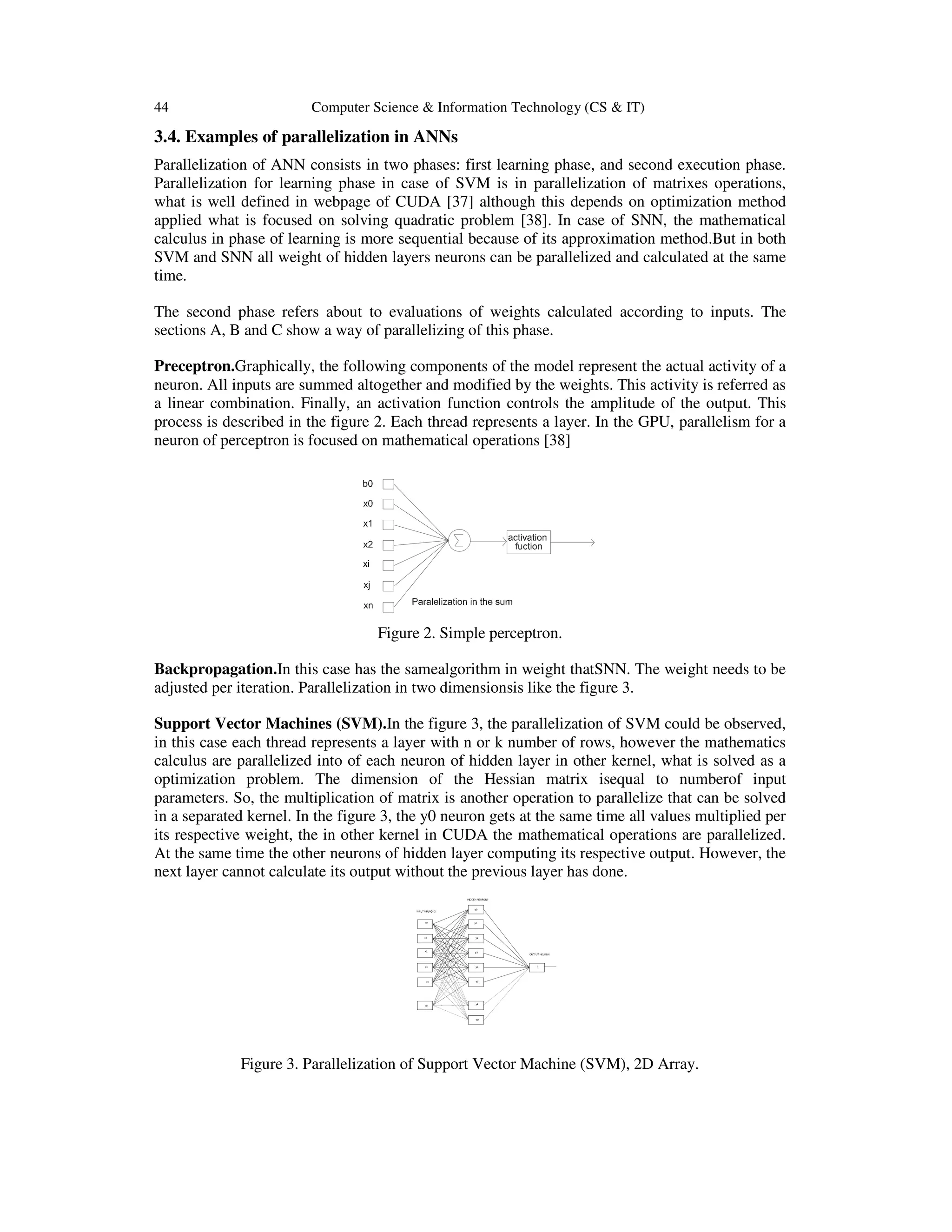 44 Computer Science & Information Technology (CS & IT)
3.4. Examples of parallelization in ANNs
Parallelization of ANN consists in two phases: first learning phase, and second execution phase.
Parallelization for learning phase in case of SVM is in parallelization of matrixes operations,
what is well defined in webpage of CUDA [37] although this depends on optimization method
applied what is focused on solving quadratic problem [38]. In case of SNN, the mathematical
calculus in phase of learning is more sequential because of its approximation method.But in both
SVM and SNN all weight of hidden layers neurons can be parallelized and calculated at the same
time.
The second phase refers about to evaluations of weights calculated according to inputs. The
sections A, B and C show a way of parallelizing of this phase.
Preceptron.Graphically, the following components of the model represent the actual activity of a
neuron. All inputs are summed altogether and modified by the weights. This activity is referred as
a linear combination. Finally, an activation function controls the amplitude of the output. This
process is described in the figure 2. Each thread represents a layer. In the GPU, parallelism for a
neuron of perceptron is focused on mathematical operations [38]
Figure 2. Simple perceptron.
Backpropagation.In this case has the samealgorithm in weight thatSNN. The weight needs to be
adjusted per iteration. Parallelization in two dimensionsis like the figure 3.
Support Vector Machines (SVM).In the figure 3, the parallelization of SVM could be observed,
in this case each thread represents a layer with n or k number of rows, however the mathematics
calculus are parallelized into of each neuron of hidden layer in other kernel, what is solved as a
optimization problem. The dimension of the Hessian matrix isequal to numberof input
parameters. So, the multiplication of matrix is another operation to parallelize that can be solved
in a separated kernel. In the figure 3, the y0 neuron gets at the same time all values multiplied per
its respective weight, the in other kernel in CUDA the mathematical operations are parallelized.
At the same time the other neurons of hidden layer computing its respective output. However, the
next layer cannot calculate its output without the previous layer has done.
Figure 3. Parallelization of Support Vector Machine (SVM), 2D Array.
 