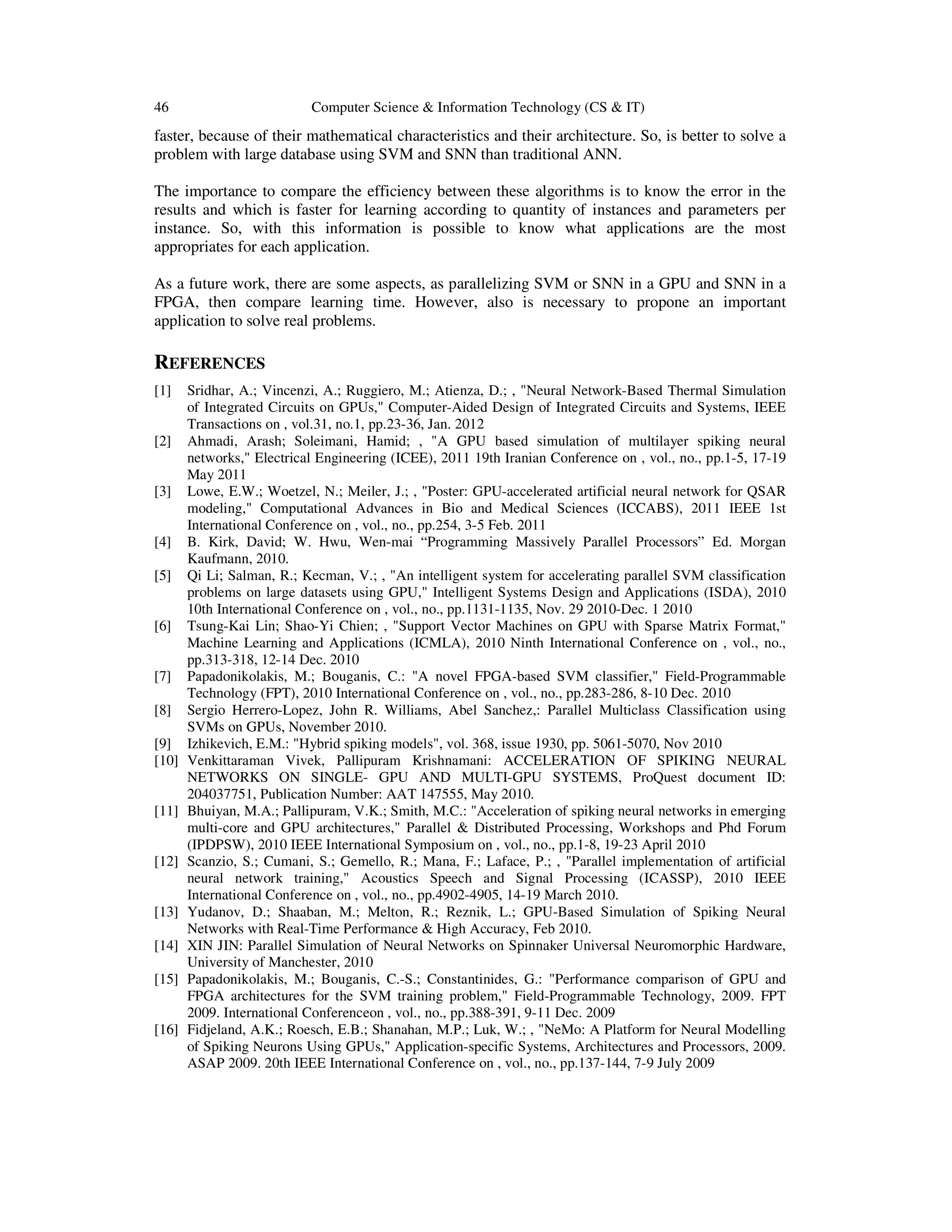 46 Computer Science & Information Technology (CS & IT)
faster, because of their mathematical characteristics and their architecture. So, is better to solve a
problem with large database using SVM and SNN than traditional ANN.
The importance to compare the efficiency between these algorithms is to know the error in the
results and which is faster for learning according to quantity of instances and parameters per
instance. So, with this information is possible to know what applications are the most
appropriates for each application.
As a future work, there are some aspects, as parallelizing SVM or SNN in a GPU and SNN in a
FPGA, then compare learning time. However, also is necessary to propone an important
application to solve real problems.
REFERENCES
[1] Sridhar, A.; Vincenzi, A.; Ruggiero, M.; Atienza, D.; , "Neural Network-Based Thermal Simulation
of Integrated Circuits on GPUs," Computer-Aided Design of Integrated Circuits and Systems, IEEE
Transactions on , vol.31, no.1, pp.23-36, Jan. 2012
[2] Ahmadi, Arash; Soleimani, Hamid; , "A GPU based simulation of multilayer spiking neural
networks," Electrical Engineering (ICEE), 2011 19th Iranian Conference on , vol., no., pp.1-5, 17-19
May 2011
[3] Lowe, E.W.; Woetzel, N.; Meiler, J.; , "Poster: GPU-accelerated artificial neural network for QSAR
modeling," Computational Advances in Bio and Medical Sciences (ICCABS), 2011 IEEE 1st
International Conference on , vol., no., pp.254, 3-5 Feb. 2011
[4] B. Kirk, David; W. Hwu, Wen-mai “Programming Massively Parallel Processors” Ed. Morgan
Kaufmann, 2010.
[5] Qi Li; Salman, R.; Kecman, V.; , "An intelligent system for accelerating parallel SVM classification
problems on large datasets using GPU," Intelligent Systems Design and Applications (ISDA), 2010
10th International Conference on , vol., no., pp.1131-1135, Nov. 29 2010-Dec. 1 2010
[6] Tsung-Kai Lin; Shao-Yi Chien; , "Support Vector Machines on GPU with Sparse Matrix Format,"
Machine Learning and Applications (ICMLA), 2010 Ninth International Conference on , vol., no.,
pp.313-318, 12-14 Dec. 2010
[7] Papadonikolakis, M.; Bouganis, C.: "A novel FPGA-based SVM classifier," Field-Programmable
Technology (FPT), 2010 International Conference on , vol., no., pp.283-286, 8-10 Dec. 2010
[8] Sergio Herrero-Lopez, John R. Williams, Abel Sanchez,: Parallel Multiclass Classification using
SVMs on GPUs, November 2010.
[9] Izhikevich, E.M.: "Hybrid spiking models", vol. 368, issue 1930, pp. 5061-5070, Nov 2010
[10] Venkittaraman Vivek, Pallipuram Krishnamani: ACCELERATION OF SPIKING NEURAL
NETWORKS ON SINGLE- GPU AND MULTI-GPU SYSTEMS, ProQuest document ID:
204037751, Publication Number: AAT 147555, May 2010.
[11] Bhuiyan, M.A.; Pallipuram, V.K.; Smith, M.C.: "Acceleration of spiking neural networks in emerging
multi-core and GPU architectures," Parallel & Distributed Processing, Workshops and Phd Forum
(IPDPSW), 2010 IEEE International Symposium on , vol., no., pp.1-8, 19-23 April 2010
[12] Scanzio, S.; Cumani, S.; Gemello, R.; Mana, F.; Laface, P.; , "Parallel implementation of artificial
neural network training," Acoustics Speech and Signal Processing (ICASSP), 2010 IEEE
International Conference on , vol., no., pp.4902-4905, 14-19 March 2010.
[13] Yudanov, D.; Shaaban, M.; Melton, R.; Reznik, L.; GPU-Based Simulation of Spiking Neural
Networks with Real-Time Performance & High Accuracy, Feb 2010.
[14] XIN JIN: Parallel Simulation of Neural Networks on Spinnaker Universal Neuromorphic Hardware,
University of Manchester, 2010
[15] Papadonikolakis, M.; Bouganis, C.-S.; Constantinides, G.: "Performance comparison of GPU and
FPGA architectures for the SVM training problem," Field-Programmable Technology, 2009. FPT
2009. International Conferenceon , vol., no., pp.388-391, 9-11 Dec. 2009
[16] Fidjeland, A.K.; Roesch, E.B.; Shanahan, M.P.; Luk, W.; , "NeMo: A Platform for Neural Modelling
of Spiking Neurons Using GPUs," Application-specific Systems, Architectures and Processors, 2009.
ASAP 2009. 20th IEEE International Conference on , vol., no., pp.137-144, 7-9 July 2009
 
