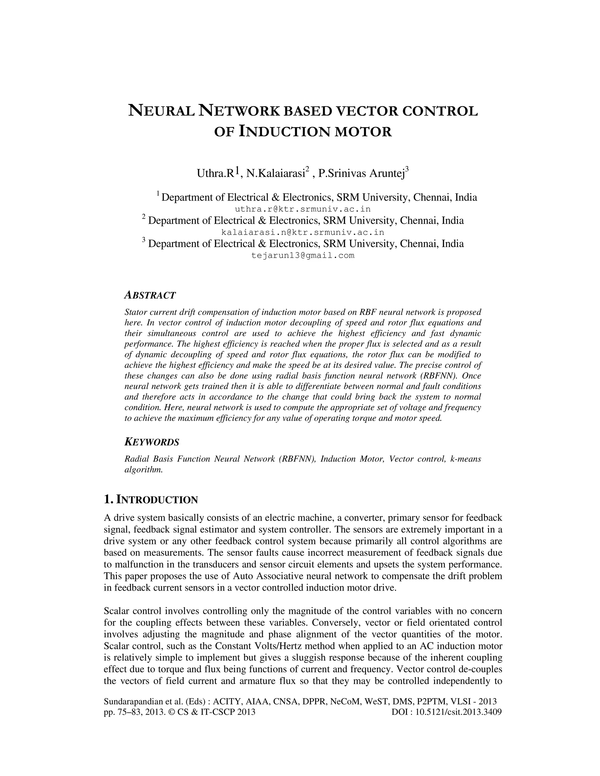 Sundarapandian et al. (Eds) : ACITY, AIAA, CNSA, DPPR, NeCoM, WeST, DMS, P2PTM, VLSI - 2013
pp. 75–83, 2013. © CS & IT-CSCP 2013 DOI : 10.5121/csit.2013.3409
NEURAL NETWORK BASED VECTOR CONTROL
OF INDUCTION MOTOR
Uthra.R1, N.Kalaiarasi2
, P.Srinivas Aruntej3
1
Department of Electrical & Electronics, SRM University, Chennai, India
uthra.r@ktr.srmuniv.ac.in
2
Department of Electrical & Electronics, SRM University, Chennai, India
kalaiarasi.n@ktr.srmuniv.ac.in
3
Department of Electrical & Electronics, SRM University, Chennai, India
tejarun13@gmail.com
ABSTRACT
Stator current drift compensation of induction motor based on RBF neural network is proposed
here. In vector control of induction motor decoupling of speed and rotor flux equations and
their simultaneous control are used to achieve the highest efficiency and fast dynamic
performance. The highest efficiency is reached when the proper flux is selected and as a result
of dynamic decoupling of speed and rotor flux equations, the rotor flux can be modified to
achieve the highest efficiency and make the speed be at its desired value. The precise control of
these changes can also be done using radial basis function neural network (RBFNN). Once
neural network gets trained then it is able to differentiate between normal and fault conditions
and therefore acts in accordance to the change that could bring back the system to normal
condition. Here, neural network is used to compute the appropriate set of voltage and frequency
to achieve the maximum efficiency for any value of operating torque and motor speed.
KEYWORDS
Radial Basis Function Neural Network (RBFNN), Induction Motor, Vector control, k-means
algorithm.
1. INTRODUCTION
A drive system basically consists of an electric machine, a converter, primary sensor for feedback
signal, feedback signal estimator and system controller. The sensors are extremely important in a
drive system or any other feedback control system because primarily all control algorithms are
based on measurements. The sensor faults cause incorrect measurement of feedback signals due
to malfunction in the transducers and sensor circuit elements and upsets the system performance.
This paper proposes the use of Auto Associative neural network to compensate the drift problem
in feedback current sensors in a vector controlled induction motor drive.
Scalar control involves controlling only the magnitude of the control variables with no concern
for the coupling effects between these variables. Conversely, vector or field orientated control
involves adjusting the magnitude and phase alignment of the vector quantities of the motor.
Scalar control, such as the Constant Volts/Hertz method when applied to an AC induction motor
is relatively simple to implement but gives a sluggish response because of the inherent coupling
effect due to torque and flux being functions of current and frequency. Vector control de-couples
the vectors of field current and armature flux so that they may be controlled independently to
 