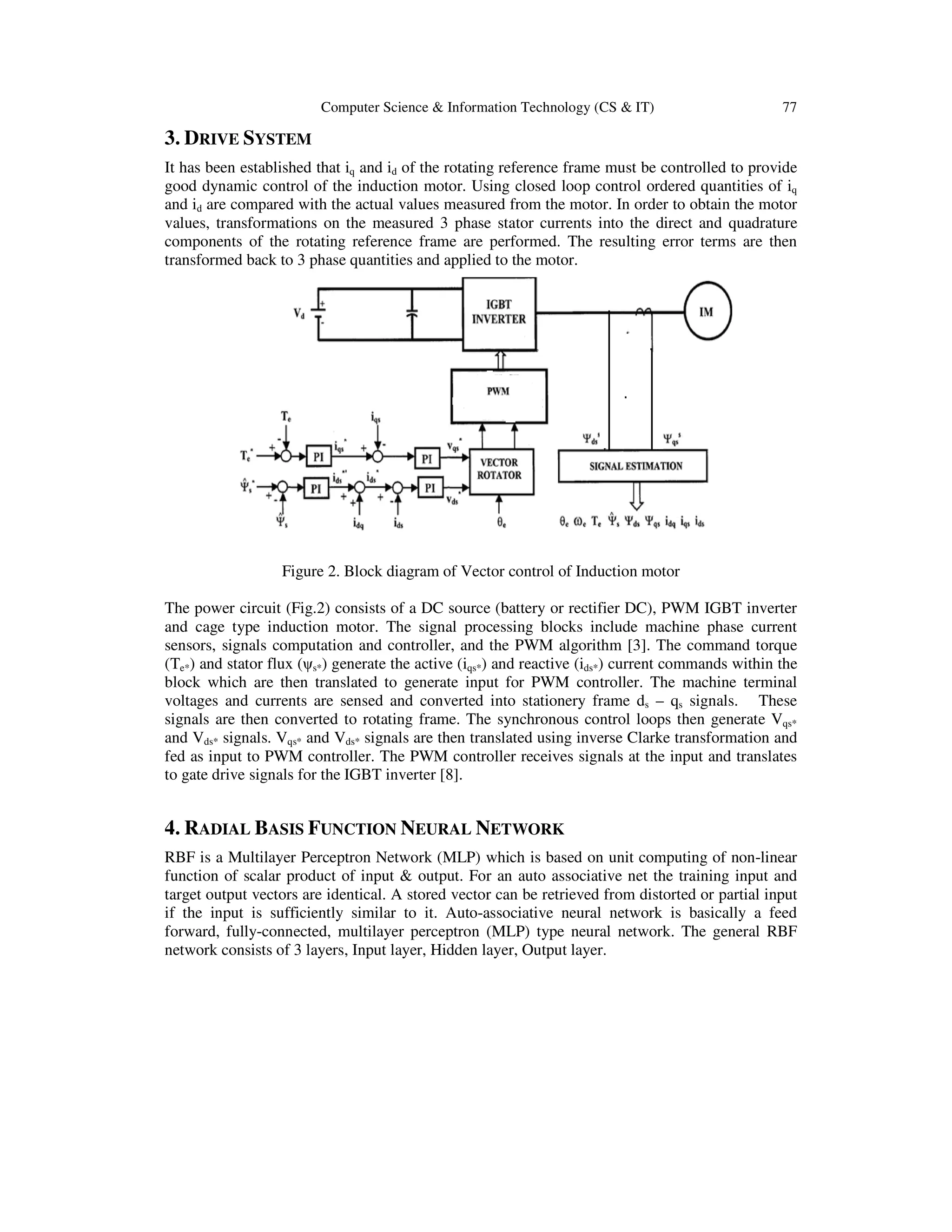 Computer Science & Information Technology (CS & IT) 77
3. DRIVE SYSTEM
It has been established that iq and id of the rotating reference frame must be controlled to provide
good dynamic control of the induction motor. Using closed loop control ordered quantities of iq
and id are compared with the actual values measured from the motor. In order to obtain the motor
values, transformations on the measured 3 phase stator currents into the direct and quadrature
components of the rotating reference frame are performed. The resulting error terms are then
transformed back to 3 phase quantities and applied to the motor.
Figure 2. Block diagram of Vector control of Induction motor
The power circuit (Fig.2) consists of a DC source (battery or rectifier DC), PWM IGBT inverter
and cage type induction motor. The signal processing blocks include machine phase current
sensors, signals computation and controller, and the PWM algorithm [3]. The command torque
(Te*) and stator flux (ψs*) generate the active (iqs*) and reactive (ids*) current commands within the
block which are then translated to generate input for PWM controller. The machine terminal
voltages and currents are sensed and converted into stationery frame ds – qs signals. These
signals are then converted to rotating frame. The synchronous control loops then generate Vqs*
and Vds* signals. Vqs* and Vds* signals are then translated using inverse Clarke transformation and
fed as input to PWM controller. The PWM controller receives signals at the input and translates
to gate drive signals for the IGBT inverter [8].
4. RADIAL BASIS FUNCTION NEURAL NETWORK
RBF is a Multilayer Perceptron Network (MLP) which is based on unit computing of non-linear
function of scalar product of input & output. For an auto associative net the training input and
target output vectors are identical. A stored vector can be retrieved from distorted or partial input
if the input is sufficiently similar to it. Auto-associative neural network is basically a feed
forward, fully-connected, multilayer perceptron (MLP) type neural network. The general RBF
network consists of 3 layers, Input layer, Hidden layer, Output layer.
 