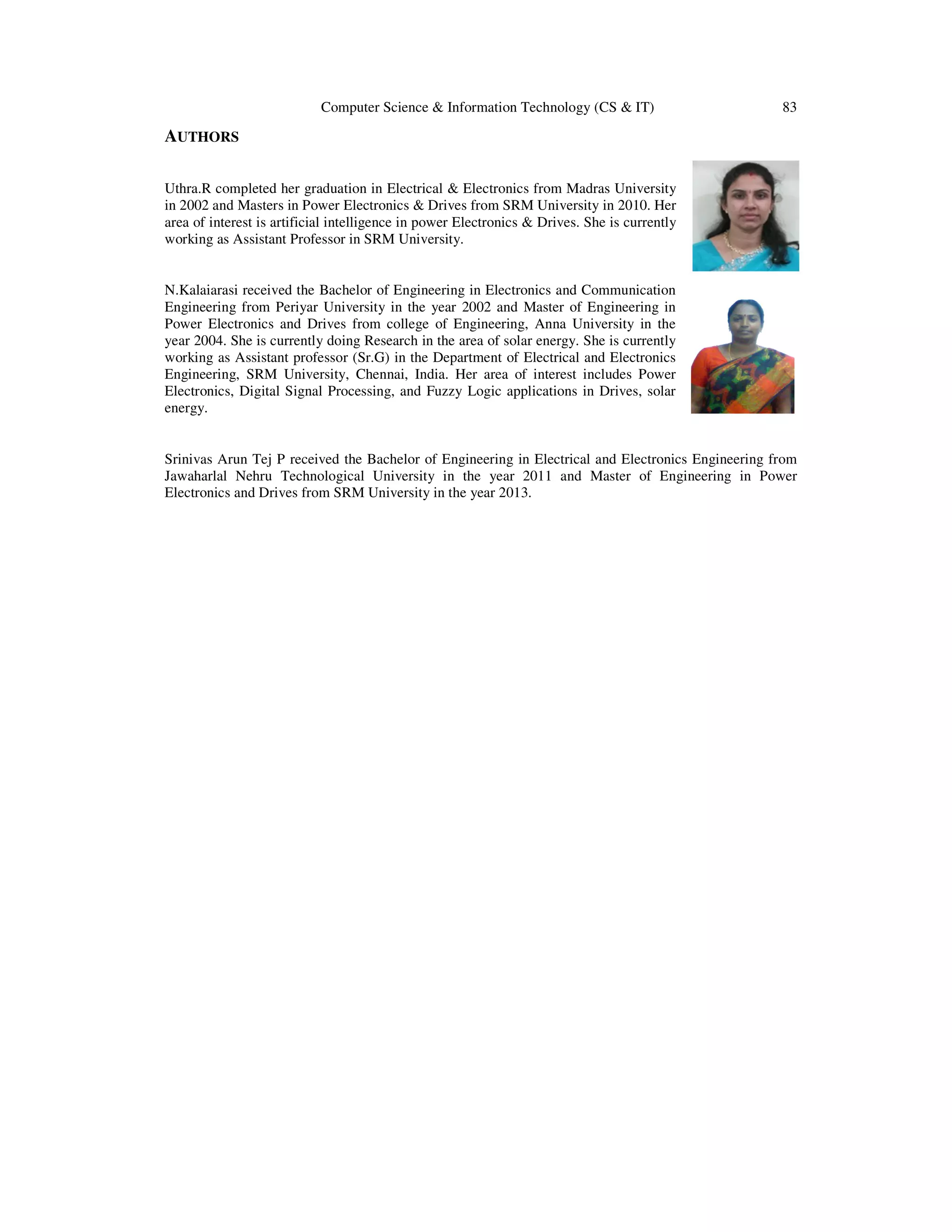 Computer Science & Information Technology (CS & IT) 83
AUTHORS
Uthra.R completed her graduation in Electrical & Electronics from Madras University
in 2002 and Masters in Power Electronics & Drives from SRM University in 2010. Her
area of interest is artificial intelligence in power Electronics & Drives. She is currently
working as Assistant Professor in SRM University.
N.Kalaiarasi received the Bachelor of Engineering in Electronics and Communication
Engineering from Periyar University in the year 2002 and Master of Engineering in
Power Electronics and Drives from college of Engineering, Anna University in the
year 2004. She is currently doing Research in the area of solar energy. She is currently
working as Assistant professor (Sr.G) in the Department of Electrical and Electronics
Engineering, SRM University, Chennai, India. Her area of interest includes Power
Electronics, Digital Signal Processing, and Fuzzy Logic applications in Drives, solar
energy.
Srinivas Arun Tej P received the Bachelor of Engineering in Electrical and Electronics Engineering from
Jawaharlal Nehru Technological University in the year 2011 and Master of Engineering in Power
Electronics and Drives from SRM University in the year 2013.
 