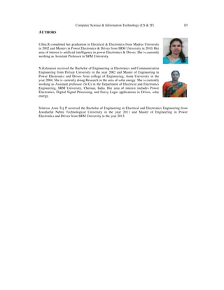 Computer Science & Information Technology (CS & IT) 83
AUTHORS
Uthra.R completed her graduation in Electrical & Electronics from Madras University
in 2002 and Masters in Power Electronics & Drives from SRM University in 2010. Her
area of interest is artificial intelligence in power Electronics & Drives. She is currently
working as Assistant Professor in SRM University.
N.Kalaiarasi received the Bachelor of Engineering in Electronics and Communication
Engineering from Periyar University in the year 2002 and Master of Engineering in
Power Electronics and Drives from college of Engineering, Anna University in the
year 2004. She is currently doing Research in the area of solar energy. She is currently
working as Assistant professor (Sr.G) in the Department of Electrical and Electronics
Engineering, SRM University, Chennai, India. Her area of interest includes Power
Electronics, Digital Signal Processing, and Fuzzy Logic applications in Drives, solar
energy.
Srinivas Arun Tej P received the Bachelor of Engineering in Electrical and Electronics Engineering from
Jawaharlal Nehru Technological University in the year 2011 and Master of Engineering in Power
Electronics and Drives from SRM University in the year 2013.
 