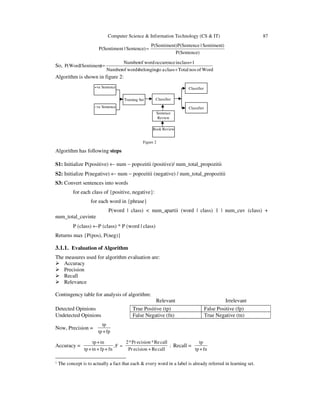 Computer Science & Information Technology (CS & IT) 87
)Sentence(P
)Sentiment|Sentence(P)Sentiment(P
)Sentence|Sentiment(P =
So,
WordofnosTotalclassatobelongingwordsofNumber
1classinoccurencewordofNumber
)Sentiment|Word(P
+
+
= 1
Algorithm is shown in figure 2:
Algorithm has following steps
S1: Initialize P(positive) ← num − popozitii (positive)/ num_total_propozitii
S2: Initialize P(negative) ← num − popozitii (negative) / num_total_propozitii
S3: Convert sentences into words
for each class of {positive, negative}:
for each word in {phrase}
P(word | class) < num_apartii (word | class) 1 | num_cuv (class) +
num_total_cuvinte
P (class) ←P (class) * P (word | class)
Returns max {P(pos), P(neg)}
3.1.1. Evaluation of Algorithm
The measures used for algorithm evaluation are:
Accuracy
Precision
Recall
Relevance
Contingency table for analysis of algorithm:
Relevant Irrelevant
Detected Opinions True Positive (tp) False Positive (fp)
Undetected Opinions False Negative (fn) True Negative (tn)
Now, Precision =
fp+tp
tp
Accuracy = F,
fn+fp+tn+tp
tn+tp
=
callRe+ecisionPr
callRe*ecisionPr*2
; Recall =
fn+tp
tp
1
The concept is to actually a fact that each & every word in a label is already referred in learning set.
Classifier
Classifier
Training Set
+ve Sentence
−ve Sentence
Classifier
Sentence
Review
Book Review
Figure 2
 