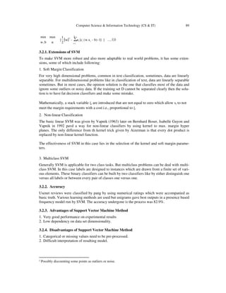 Computer Science & Information Technology (CS & IT) 89
( )3.....}]1-)b-x.w(c[α-w
2
1
{
αb,w
maxmin
∑
n
1=i
iii
2
2
3.2.1. Extensions of SVM
To make SVM more robust and also more adaptable to real world problems, it has some exten-
sions, some of which include following:
1. Soft Margin Classification
For very high dimensional problems, common in text classification, sometimes, data are linearly
separable. For multidimensional problems like in classification of text, data are linearly separable
sometimes. But in most cases, the opinion solution is the one that classifies most of the data and
ignore some outliers or noisy data. If the training set D cannot be separated clearly then the solu-
tion is to have fat decision classifiers and make some mistake.
Mathematically, a stack variable ξi are introduced that are not equal to zero which allow xi to not
meet the margin requirements with a cost i.e., proportional to ξ.
2. Non-linear Classification
The basic linear SVM was given by Vapnik (1963) later on Bernhard Boser, Isabelle Guyon and
Vapnik in 1992 pavd a way for non-linear classifiers by using kernel to max. margin hyper
planes. The only difference from th kernel trick given by Aizerman is that every dot product is
replaced by non-linear kernel function.
The effectiveness of SVM in this case lies in the selection of the kernel and soft margin parame-
ters.
3. Multiclass SVM
Generally SVM is applicable for two class tasks. But multiclass problems can be deal with multi-
class SVM. In this case labels are designed to instances which are drawn from a finite set of vari-
ous elements. These binary classifiers can be built by two classifiers like by either distinguish one
versus all labels or between every pair of classes one versus one.
3.2.2. Accuracy
Usenet reviews were classified by pang by using numerical ratings which were accompanied as
basic truth. Various learning methods are used but unigrams gave best outputs in a presence based
frequency model run by SVM. The accuracy undergone is the process was 82.9%.
3.2.3. Advantages of Support Vector Machine Method
1. Very good performance on experimental results
2. Low dependency on data set dimensionality.
3.2.4. Disadvantages of Support Vector Machine Method
1. Categorical or missing values need to be pre-processed.
2. Difficult interpretation of resulting model.
2
Possibly discounting some points as outliers or noise.
 