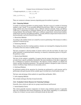 92 Computer Science & Information Technology (CS & IT)
S∈x,x∀
x=x⇒0=)x,x(d.2
S∈x,x,x∀
)x,x(d+)x,x(d≤)x,x(dinequalityTriangle.1
ji
jiji
kji
kjjiki
There are variations in distance measures depending upon the attribute in question.
3.4.1. Clustering Methods
A number of clustering algorithms are getting popular. The basic reason of a number of clustering
methods is that “cluster” is not accurately defined (Estivill-Castro, 2000). As a result many clus-
tering methods have been developed, using a different induction principle. Farley and Raftery
(1998) gave a classification of clustering methods into two main groups: hierarchical and parti-
tioning methods. Han and Kamber (2001) gave a different categorization: density-based methods,
model-based clustering and gridbased methods. A totally different categorization based on the in-
duction principle is given by (Estivill-Castro, 2000).
1. Hierarchical Methods
According to this method clusters are created by recursive partitioning of the instances in either a
top-down or bottom-up way.
2. Partitioning Methods
Here, starting from the first (starting) partition, instances are rearranged by changing the position
of instances from one cluster to another cluster.
The basic assumption is that the number of clusters will be set by the user before. In order to get
global optimality in partitioned-based clustering, an exhaustive enumeration process of all possi-
ble partitions is done.
3. Density-based Methods
The basis of this method is probability. It suggests that the instances that belong to each cluster
are taken from a specific probability distribution. The entire distribution of the data is supposed to
be a combination of numerous disseminations. The objective of these methods is to identify the
clusters and their distribution parameters. This particular method is designed in order to discover
clusters of arbitrary shape which are not necessarily convex.
4. Grid-based Methods
In grid-based method all the operations for clustering are performed in a grid structure and for
performing in the grid structure all the available space is divided into a fixed number of cells.
The basic main advantage of this method is its speed (Han and Kamber, 2001).
5. Soft-computing Methods
This includes techniques like that of neural networks.
3.4.2. Evaluation Criteria Measures for Clustering Technique
Generally, these criteria are split into two groups named Internal and External.
1. Internal Quality Criteria
This criteria generally measures compactness of clusters using similarity measures. It generally
takes into consideration intra-cluster homogeneity, the inter-cluster separability or a combination
of these two. It doesn’t use any exterior information beside the data itself.
 