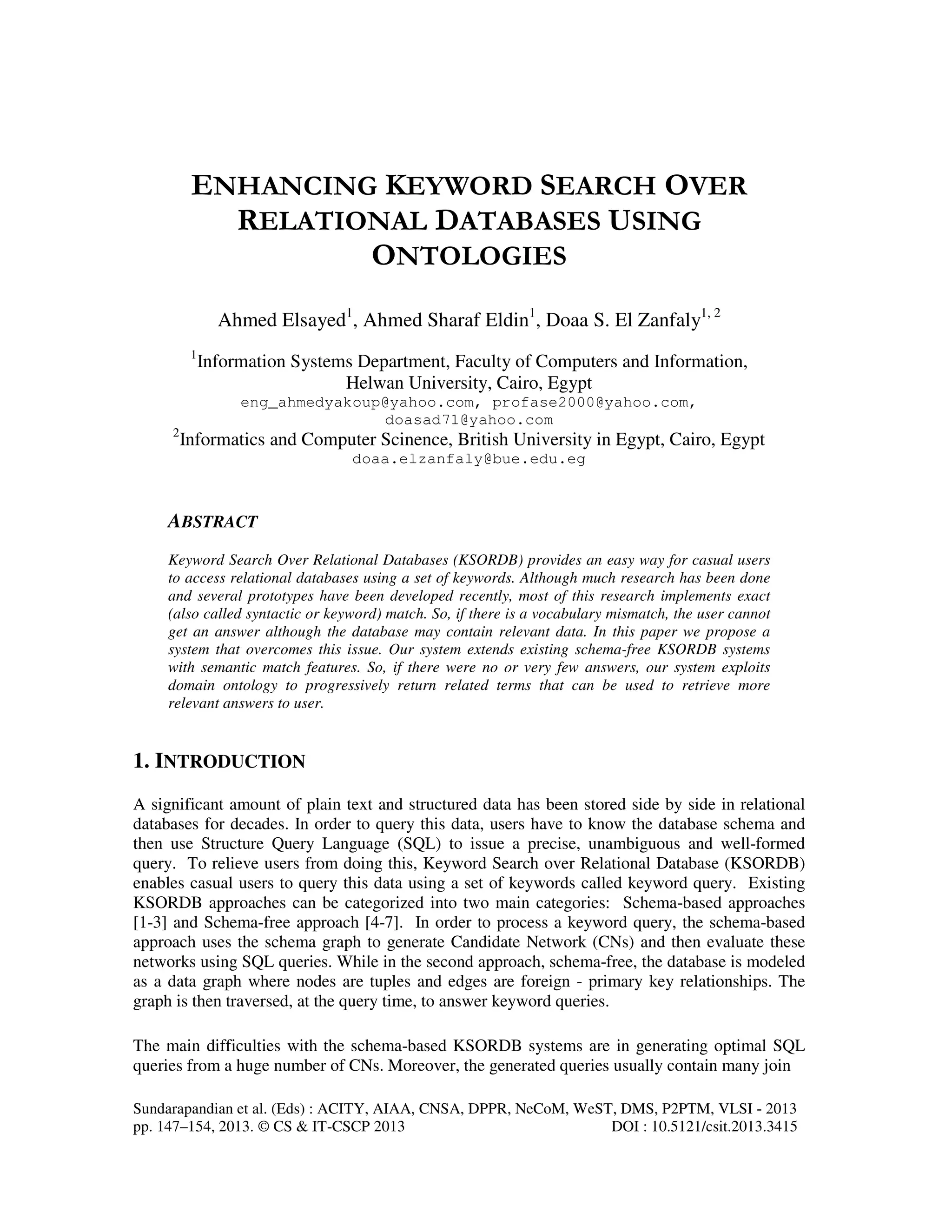 Sundarapandian et al. (Eds) : ACITY, AIAA, CNSA, DPPR, NeCoM, WeST, DMS, P2PTM, VLSI - 2013
pp. 147–154, 2013. © CS & IT-CSCP 2013 DOI : 10.5121/csit.2013.3415
ENHANCING KEYWORD SEARCH OVER
RELATIONAL DATABASES USING
ONTOLOGIES
Ahmed Elsayed1
, Ahmed Sharaf Eldin1
, Doaa S. El Zanfaly1, 2
1
Information Systems Department, Faculty of Computers and Information,
Helwan University, Cairo, Egypt
eng_ahmedyakoup@yahoo.com, profase2000@yahoo.com,
doasad71@yahoo.com
2
Informatics and Computer Scinence, British University in Egypt, Cairo, Egypt
doaa.elzanfaly@bue.edu.eg
ABSTRACT
Keyword Search Over Relational Databases (KSORDB) provides an easy way for casual users
to access relational databases using a set of keywords. Although much research has been done
and several prototypes have been developed recently, most of this research implements exact
(also called syntactic or keyword) match. So, if there is a vocabulary mismatch, the user cannot
get an answer although the database may contain relevant data. In this paper we propose a
system that overcomes this issue. Our system extends existing schema-free KSORDB systems
with semantic match features. So, if there were no or very few answers, our system exploits
domain ontology to progressively return related terms that can be used to retrieve more
relevant answers to user.
1. INTRODUCTION
A significant amount of plain text and structured data has been stored side by side in relational
databases for decades. In order to query this data, users have to know the database schema and
then use Structure Query Language (SQL) to issue a precise, unambiguous and well-formed
query. To relieve users from doing this, Keyword Search over Relational Database (KSORDB)
enables casual users to query this data using a set of keywords called keyword query. Existing
KSORDB approaches can be categorized into two main categories: Schema-based approaches
[1-3] and Schema-free approach [4-7]. In order to process a keyword query, the schema-based
approach uses the schema graph to generate Candidate Network (CNs) and then evaluate these
networks using SQL queries. While in the second approach, schema-free, the database is modeled
as a data graph where nodes are tuples and edges are foreign - primary key relationships. The
graph is then traversed, at the query time, to answer keyword queries.
The main difficulties with the schema-based KSORDB systems are in generating optimal SQL
queries from a huge number of CNs. Moreover, the generated queries usually contain many join
 