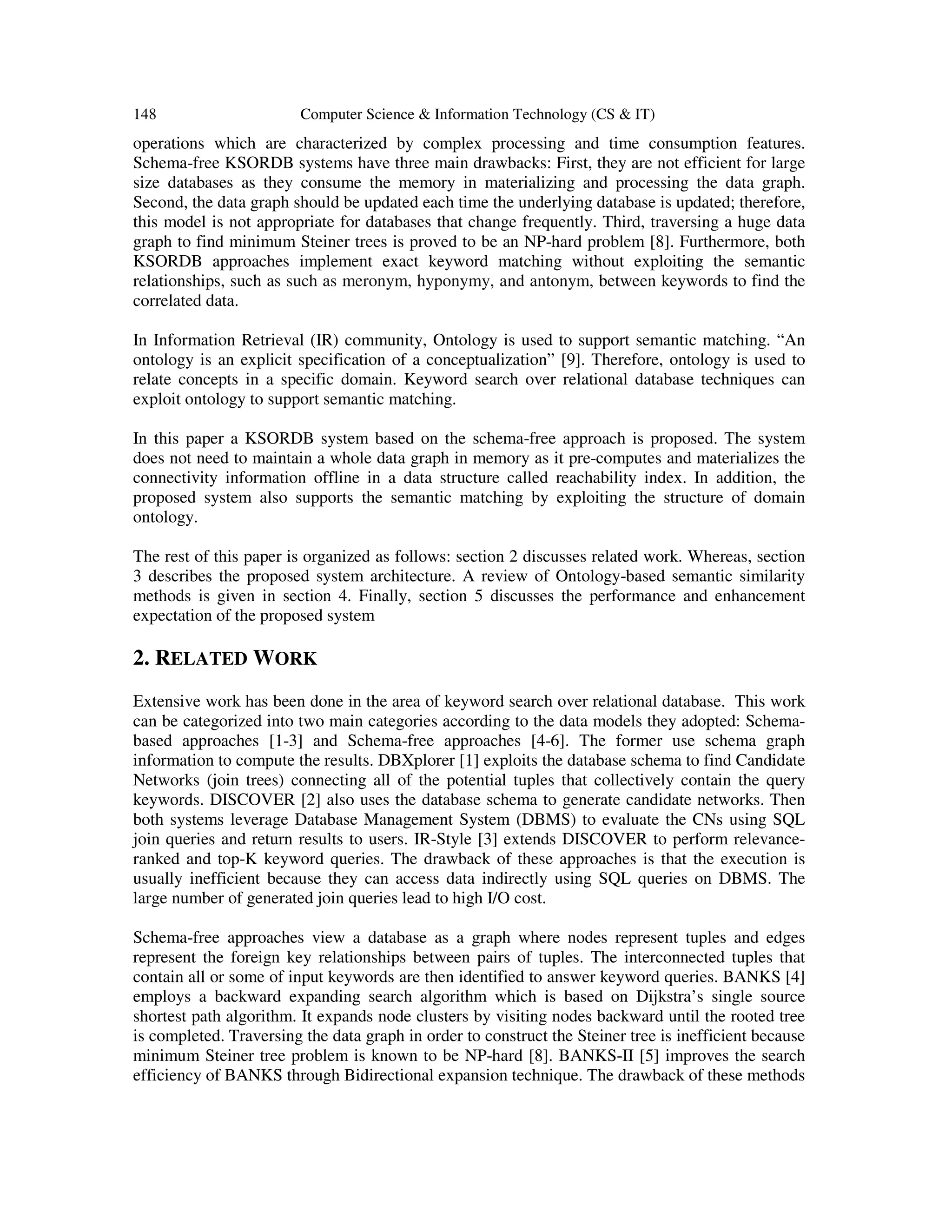 148 Computer Science & Information Technology (CS & IT)
operations which are characterized by complex processing and time consumption features.
Schema-free KSORDB systems have three main drawbacks: First, they are not efficient for large
size databases as they consume the memory in materializing and processing the data graph.
Second, the data graph should be updated each time the underlying database is updated; therefore,
this model is not appropriate for databases that change frequently. Third, traversing a huge data
graph to find minimum Steiner trees is proved to be an NP-hard problem [8]. Furthermore, both
KSORDB approaches implement exact keyword matching without exploiting the semantic
relationships, such as such as meronym, hyponymy, and antonym, between keywords to find the
correlated data.
In Information Retrieval (IR) community, Ontology is used to support semantic matching. “An
ontology is an explicit specification of a conceptualization” [9]. Therefore, ontology is used to
relate concepts in a specific domain. Keyword search over relational database techniques can
exploit ontology to support semantic matching.
In this paper a KSORDB system based on the schema-free approach is proposed. The system
does not need to maintain a whole data graph in memory as it pre-computes and materializes the
connectivity information offline in a data structure called reachability index. In addition, the
proposed system also supports the semantic matching by exploiting the structure of domain
ontology.
The rest of this paper is organized as follows: section 2 discusses related work. Whereas, section
3 describes the proposed system architecture. A review of Ontology-based semantic similarity
methods is given in section 4. Finally, section 5 discusses the performance and enhancement
expectation of the proposed system
2. RELATED WORK
Extensive work has been done in the area of keyword search over relational database. This work
can be categorized into two main categories according to the data models they adopted: Schema-
based approaches [1-3] and Schema-free approaches [4-6]. The former use schema graph
information to compute the results. DBXplorer [1] exploits the database schema to find Candidate
Networks (join trees) connecting all of the potential tuples that collectively contain the query
keywords. DISCOVER [2] also uses the database schema to generate candidate networks. Then
both systems leverage Database Management System (DBMS) to evaluate the CNs using SQL
join queries and return results to users. IR-Style [3] extends DISCOVER to perform relevance-
ranked and top-K keyword queries. The drawback of these approaches is that the execution is
usually inefficient because they can access data indirectly using SQL queries on DBMS. The
large number of generated join queries lead to high I/O cost.
Schema-free approaches view a database as a graph where nodes represent tuples and edges
represent the foreign key relationships between pairs of tuples. The interconnected tuples that
contain all or some of input keywords are then identified to answer keyword queries. BANKS [4]
employs a backward expanding search algorithm which is based on Dijkstra’s single source
shortest path algorithm. It expands node clusters by visiting nodes backward until the rooted tree
is completed. Traversing the data graph in order to construct the Steiner tree is inefficient because
minimum Steiner tree problem is known to be NP-hard [8]. BANKS-II [5] improves the search
efficiency of BANKS through Bidirectional expansion technique. The drawback of these methods
 