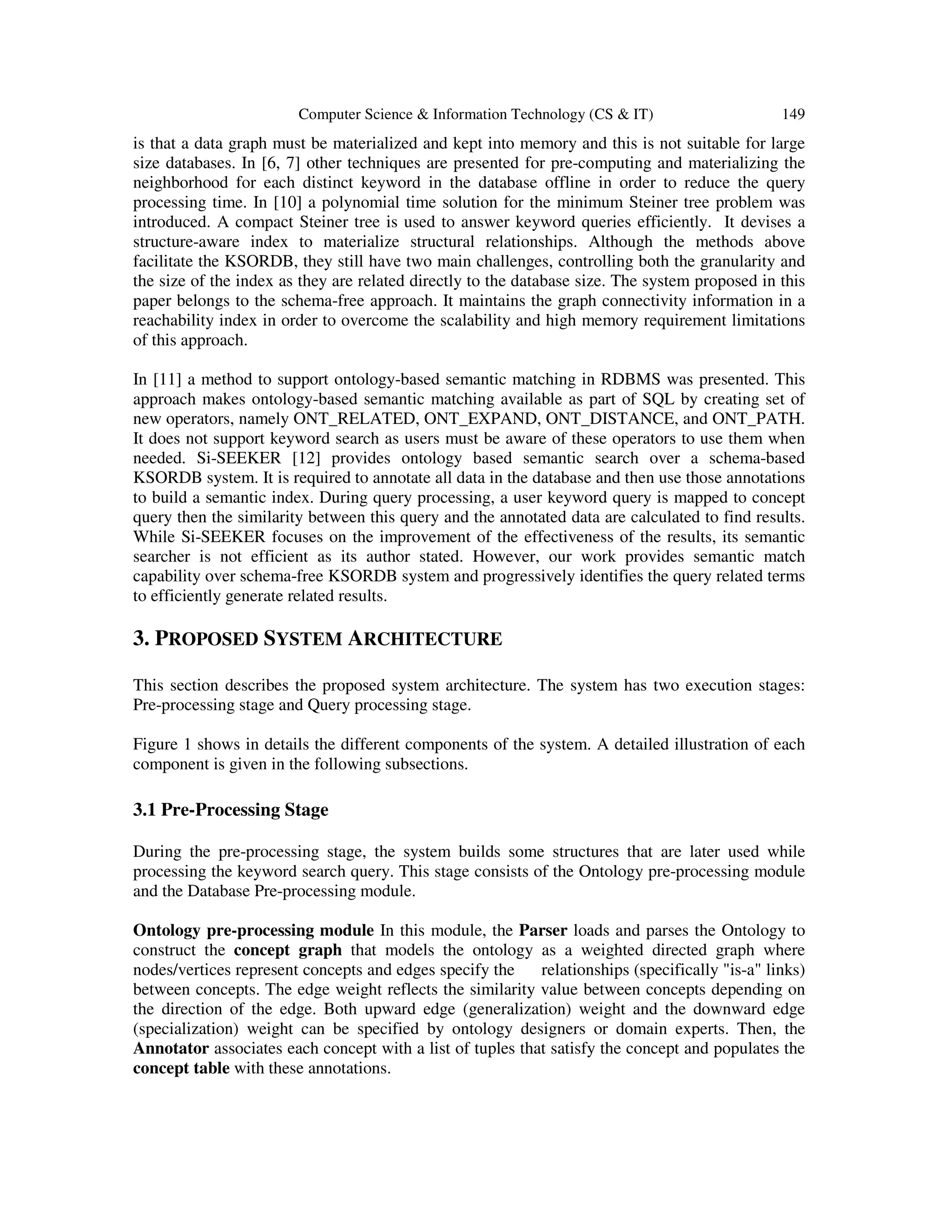 Computer Science & Information Technology (CS & IT) 149
is that a data graph must be materialized and kept into memory and this is not suitable for large
size databases. In [6, 7] other techniques are presented for pre-computing and materializing the
neighborhood for each distinct keyword in the database offline in order to reduce the query
processing time. In [10] a polynomial time solution for the minimum Steiner tree problem was
introduced. A compact Steiner tree is used to answer keyword queries efficiently. It devises a
structure-aware index to materialize structural relationships. Although the methods above
facilitate the KSORDB, they still have two main challenges, controlling both the granularity and
the size of the index as they are related directly to the database size. The system proposed in this
paper belongs to the schema-free approach. It maintains the graph connectivity information in a
reachability index in order to overcome the scalability and high memory requirement limitations
of this approach.
In [11] a method to support ontology-based semantic matching in RDBMS was presented. This
approach makes ontology-based semantic matching available as part of SQL by creating set of
new operators, namely ONT_RELATED, ONT_EXPAND, ONT_DISTANCE, and ONT_PATH.
It does not support keyword search as users must be aware of these operators to use them when
needed. Si-SEEKER [12] provides ontology based semantic search over a schema-based
KSORDB system. It is required to annotate all data in the database and then use those annotations
to build a semantic index. During query processing, a user keyword query is mapped to concept
query then the similarity between this query and the annotated data are calculated to find results.
While Si-SEEKER focuses on the improvement of the effectiveness of the results, its semantic
searcher is not efficient as its author stated. However, our work provides semantic match
capability over schema-free KSORDB system and progressively identifies the query related terms
to efficiently generate related results.
3. PROPOSED SYSTEM ARCHITECTURE
This section describes the proposed system architecture. The system has two execution stages:
Pre-processing stage and Query processing stage.
Figure 1 shows in details the different components of the system. A detailed illustration of each
component is given in the following subsections.
3.1 Pre-Processing Stage
During the pre-processing stage, the system builds some structures that are later used while
processing the keyword search query. This stage consists of the Ontology pre-processing module
and the Database Pre-processing module.
Ontology pre-processing module In this module, the Parser loads and parses the Ontology to
construct the concept graph that models the ontology as a weighted directed graph where
nodes/vertices represent concepts and edges specify the relationships (specifically "is-a" links)
between concepts. The edge weight reflects the similarity value between concepts depending on
the direction of the edge. Both upward edge (generalization) weight and the downward edge
(specialization) weight can be specified by ontology designers or domain experts. Then, the
Annotator associates each concept with a list of tuples that satisfy the concept and populates the
concept table with these annotations.
 
