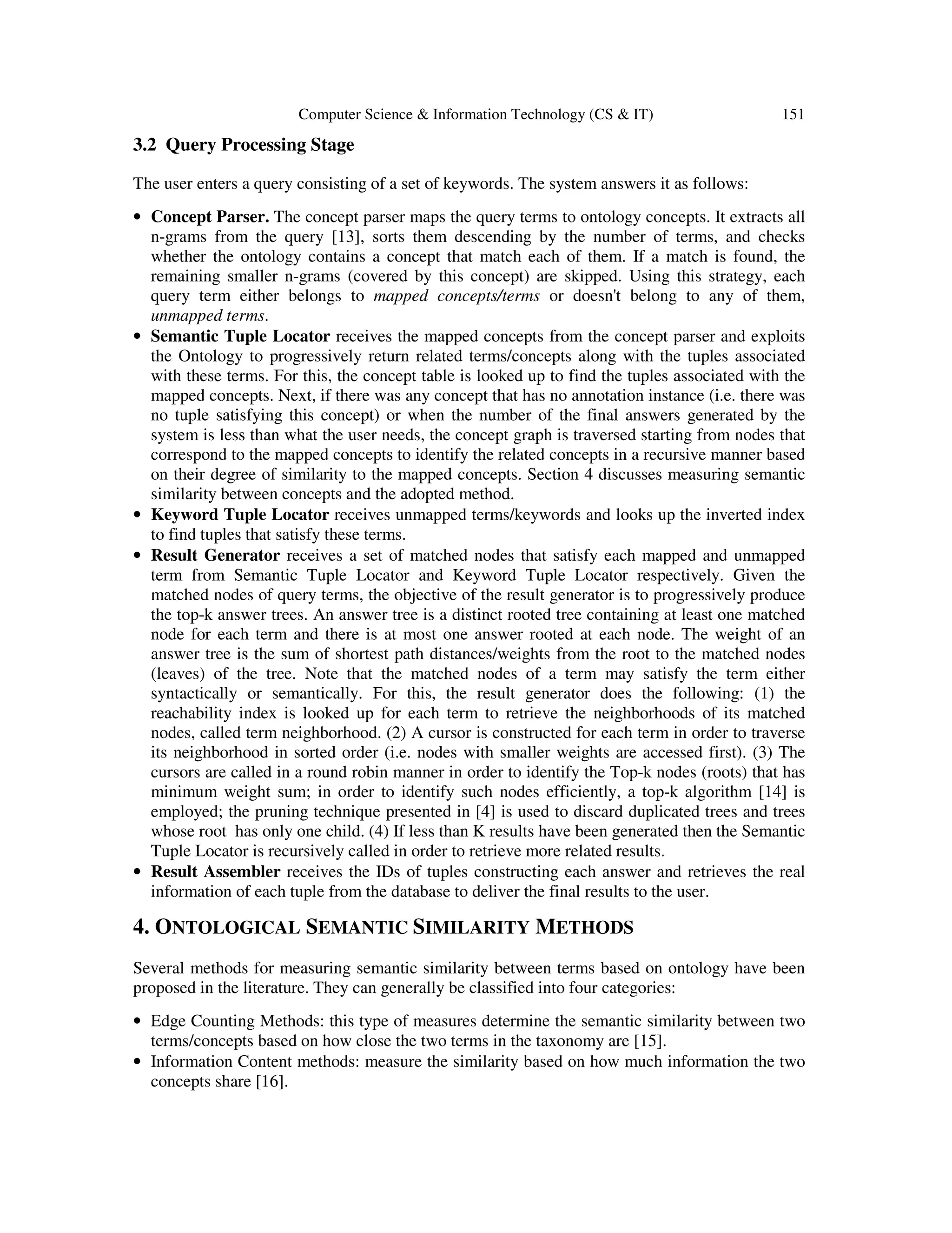 Computer Science & Information Technology (CS & IT) 151
3.2 Query Processing Stage
The user enters a query consisting of a set of keywords. The system answers it as follows:
• Concept Parser. The concept parser maps the query terms to ontology concepts. It extracts all
n-grams from the query [13], sorts them descending by the number of terms, and checks
whether the ontology contains a concept that match each of them. If a match is found, the
remaining smaller n-grams (covered by this concept) are skipped. Using this strategy, each
query term either belongs to mapped concepts/terms or doesn't belong to any of them,
unmapped terms.
• Semantic Tuple Locator receives the mapped concepts from the concept parser and exploits
the Ontology to progressively return related terms/concepts along with the tuples associated
with these terms. For this, the concept table is looked up to find the tuples associated with the
mapped concepts. Next, if there was any concept that has no annotation instance (i.e. there was
no tuple satisfying this concept) or when the number of the final answers generated by the
system is less than what the user needs, the concept graph is traversed starting from nodes that
correspond to the mapped concepts to identify the related concepts in a recursive manner based
on their degree of similarity to the mapped concepts. Section 4 discusses measuring semantic
similarity between concepts and the adopted method.
• Keyword Tuple Locator receives unmapped terms/keywords and looks up the inverted index
to find tuples that satisfy these terms.
• Result Generator receives a set of matched nodes that satisfy each mapped and unmapped
term from Semantic Tuple Locator and Keyword Tuple Locator respectively. Given the
matched nodes of query terms, the objective of the result generator is to progressively produce
the top-k answer trees. An answer tree is a distinct rooted tree containing at least one matched
node for each term and there is at most one answer rooted at each node. The weight of an
answer tree is the sum of shortest path distances/weights from the root to the matched nodes
(leaves) of the tree. Note that the matched nodes of a term may satisfy the term either
syntactically or semantically. For this, the result generator does the following: (1) the
reachability index is looked up for each term to retrieve the neighborhoods of its matched
nodes, called term neighborhood. (2) A cursor is constructed for each term in order to traverse
its neighborhood in sorted order (i.e. nodes with smaller weights are accessed first). (3) The
cursors are called in a round robin manner in order to identify the Top-k nodes (roots) that has
minimum weight sum; in order to identify such nodes efficiently, a top-k algorithm [14] is
employed; the pruning technique presented in [4] is used to discard duplicated trees and trees
whose root has only one child. (4) If less than K results have been generated then the Semantic
Tuple Locator is recursively called in order to retrieve more related results.
• Result Assembler receives the IDs of tuples constructing each answer and retrieves the real
information of each tuple from the database to deliver the final results to the user.
4. ONTOLOGICAL SEMANTIC SIMILARITY METHODS
Several methods for measuring semantic similarity between terms based on ontology have been
proposed in the literature. They can generally be classified into four categories:
• Edge Counting Methods: this type of measures determine the semantic similarity between two
terms/concepts based on how close the two terms in the taxonomy are [15].
• Information Content methods: measure the similarity based on how much information the two
concepts share [16].
 