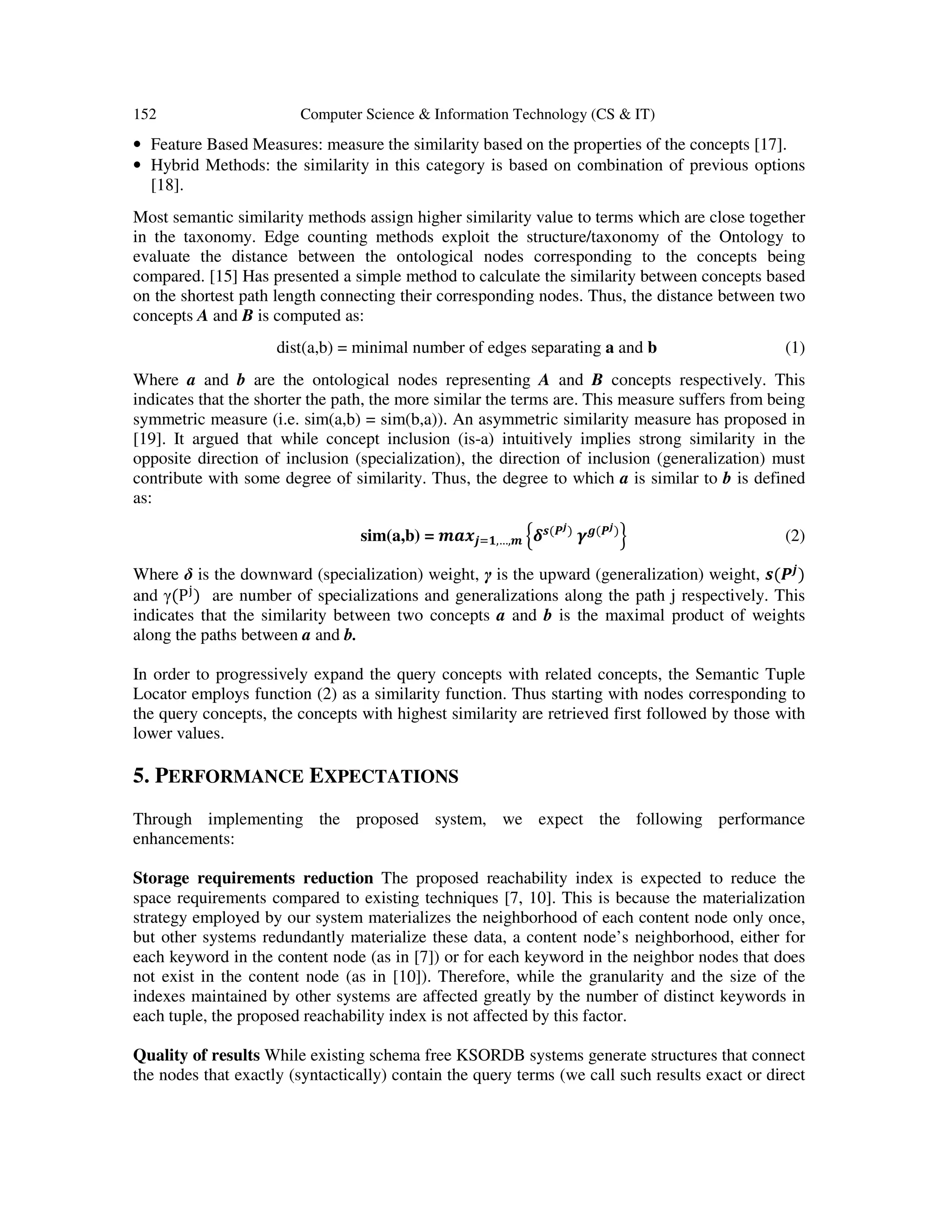 152 Computer Science & Information Technology (CS & IT)
• Feature Based Measures: measure the similarity based on the properties of the concepts [17].
• Hybrid Methods: the similarity in this category is based on combination of previous options
[18].
Most semantic similarity methods assign higher similarity value to terms which are close together
in the taxonomy. Edge counting methods exploit the structure/taxonomy of the Ontology to
evaluate the distance between the ontological nodes corresponding to the concepts being
compared. [15] Has presented a simple method to calculate the similarity between concepts based
on the shortest path length connecting their corresponding nodes. Thus, the distance between two
concepts A and B is computed as:
dist(a,b) = minimal number of edges separating a and b (1)
Where a and b are the ontological nodes representing A and B concepts respectively. This
indicates that the shorter the path, the more similar the terms are. This measure suffers from being
symmetric measure (i.e. sim(a,b) = sim(b,a)). An asymmetric similarity measure has proposed in
[19]. It argued that while concept inclusion (is-a) intuitively implies strong similarity in the
opposite direction of inclusion (specialization), the direction of inclusion (generalization) must
contribute with some degree of similarity. Thus, the degree to which a is similar to b is defined
as:
sim(a,b) = ࢓ࢇ࢞࢐ୀ૚,…,࢓ ቄࢾ࢙(ࡼ࢐)
ࢽࢍ(ࡼ࢐)
ቅ (2)
Where δ is the downward (specialization) weight, γ is the upward (generalization) weight, ࢙(ࡼ࢐
)
and γ(P୨
) are number of specializations and generalizations along the path j respectively. This
indicates that the similarity between two concepts a and b is the maximal product of weights
along the paths between a and b.
In order to progressively expand the query concepts with related concepts, the Semantic Tuple
Locator employs function (2) as a similarity function. Thus starting with nodes corresponding to
the query concepts, the concepts with highest similarity are retrieved first followed by those with
lower values.
5. PERFORMANCE EXPECTATIONS
Through implementing the proposed system, we expect the following performance
enhancements:
Storage requirements reduction The proposed reachability index is expected to reduce the
space requirements compared to existing techniques [7, 10]. This is because the materialization
strategy employed by our system materializes the neighborhood of each content node only once,
but other systems redundantly materialize these data, a content node’s neighborhood, either for
each keyword in the content node (as in [7]) or for each keyword in the neighbor nodes that does
not exist in the content node (as in [10]). Therefore, while the granularity and the size of the
indexes maintained by other systems are affected greatly by the number of distinct keywords in
each tuple, the proposed reachability index is not affected by this factor.
Quality of results While existing schema free KSORDB systems generate structures that connect
the nodes that exactly (syntactically) contain the query terms (we call such results exact or direct
 