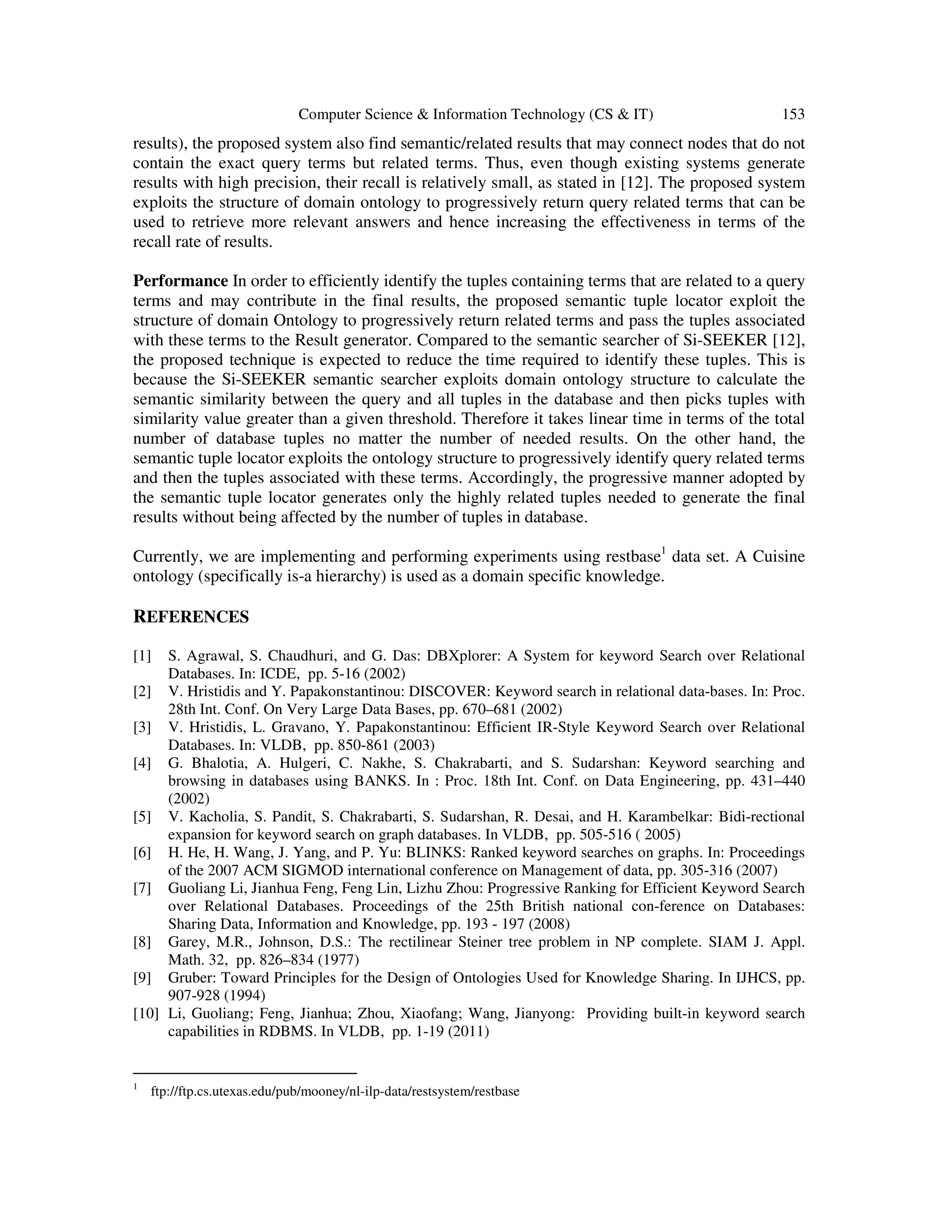 Computer Science & Information Technology (CS & IT) 153
results), the proposed system also find semantic/related results that may connect nodes that do not
contain the exact query terms but related terms. Thus, even though existing systems generate
results with high precision, their recall is relatively small, as stated in [12]. The proposed system
exploits the structure of domain ontology to progressively return query related terms that can be
used to retrieve more relevant answers and hence increasing the effectiveness in terms of the
recall rate of results.
Performance In order to efficiently identify the tuples containing terms that are related to a query
terms and may contribute in the final results, the proposed semantic tuple locator exploit the
structure of domain Ontology to progressively return related terms and pass the tuples associated
with these terms to the Result generator. Compared to the semantic searcher of Si-SEEKER [12],
the proposed technique is expected to reduce the time required to identify these tuples. This is
because the Si-SEEKER semantic searcher exploits domain ontology structure to calculate the
semantic similarity between the query and all tuples in the database and then picks tuples with
similarity value greater than a given threshold. Therefore it takes linear time in terms of the total
number of database tuples no matter the number of needed results. On the other hand, the
semantic tuple locator exploits the ontology structure to progressively identify query related terms
and then the tuples associated with these terms. Accordingly, the progressive manner adopted by
the semantic tuple locator generates only the highly related tuples needed to generate the final
results without being affected by the number of tuples in database.
Currently, we are implementing and performing experiments using restbase1
data set. A Cuisine
ontology (specifically is-a hierarchy) is used as a domain specific knowledge.
REFERENCES
[1] S. Agrawal, S. Chaudhuri, and G. Das: DBXplorer: A System for keyword Search over Relational
Databases. In: ICDE, pp. 5-16 (2002)
[2] V. Hristidis and Y. Papakonstantinou: DISCOVER: Keyword search in relational data-bases. In: Proc.
28th Int. Conf. On Very Large Data Bases, pp. 670–681 (2002)
[3] V. Hristidis, L. Gravano, Y. Papakonstantinou: Efficient IR-Style Keyword Search over Relational
Databases. In: VLDB, pp. 850-861 (2003)
[4] G. Bhalotia, A. Hulgeri, C. Nakhe, S. Chakrabarti, and S. Sudarshan: Keyword searching and
browsing in databases using BANKS. In : Proc. 18th Int. Conf. on Data Engineering, pp. 431–440
(2002)
[5] V. Kacholia, S. Pandit, S. Chakrabarti, S. Sudarshan, R. Desai, and H. Karambelkar: Bidi-rectional
expansion for keyword search on graph databases. In VLDB, pp. 505-516 ( 2005)
[6] H. He, H. Wang, J. Yang, and P. Yu: BLINKS: Ranked keyword searches on graphs. In: Proceedings
of the 2007 ACM SIGMOD international conference on Management of data, pp. 305-316 (2007)
[7] Guoliang Li, Jianhua Feng, Feng Lin, Lizhu Zhou: Progressive Ranking for Efficient Keyword Search
over Relational Databases. Proceedings of the 25th British national con-ference on Databases:
Sharing Data, Information and Knowledge, pp. 193 - 197 (2008)
[8] Garey, M.R., Johnson, D.S.: The rectilinear Steiner tree problem in NP complete. SIAM J. Appl.
Math. 32, pp. 826–834 (1977)
[9] Gruber: Toward Principles for the Design of Ontologies Used for Knowledge Sharing. In IJHCS, pp.
907-928 (1994)
[10] Li, Guoliang; Feng, Jianhua; Zhou, Xiaofang; Wang, Jianyong: Providing built-in keyword search
capabilities in RDBMS. In VLDB, pp. 1-19 (2011)
1
ftp://ftp.cs.utexas.edu/pub/mooney/nl-ilp-data/restsystem/restbase
 
