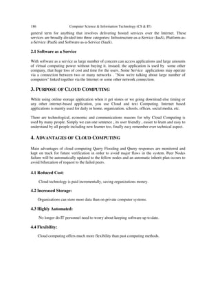 186 Computer Science & Information Technology (CS & IT)
general term for anything that involves delivering hosted services over the Internet. These
services are broadly divided into three categories: Infrastructure-as-a-Service (IaaS), Platform-as-
a-Service (PaaS) and Software-as-a-Service (SaaS).
2.1 Software as a Service
With software as a service as large number of concern can access applications and large amounts
of virtual computing power without buying it. instaed, the application is used by some other
company, that huge loss of cost and time for the users. Some Service applications may operate
via a connection between two or many networks . "Now we're talking about large number of
computers" linked together via the Internet or some other network connection.
3. PURPOSE OF CLOUD COMPUTING
While using online storage application when it get stores or we going download else timing or
any other internet-based application, you use Cloud and text Computing. Internet based
applications is mainly used for daily in home, organization, schools, offices, social media, etc.
There are technological, economic and communications reasons for why Cloud Computing is
used by many people. Simply we can one sentence , its user friendly , easier to learn and easy to
understand by all people including new learner too, finally easy remember ever technical aspect.
4. ADVANTAGES OF CLOUD COMPUTING
Main advantages of cloud computing Query Flooding and Query responses are monitored and
kept on track for future verification in order to avoid major flaws in the system. Peer Nodes
failure will be automatically updated to the fellow nodes and an automatic inherit plan occurs to
avoid bifurcation of request to the failed peers.
4.1 Reduced Cost:
Cloud technology is paid incrementally, saving organizations money.
4.2 Increased Storage:
Organizations can store more data than on private computer systems.
4.3 Highly Automated:
No longer do IT personnel need to worry about keeping software up to date.
4.4 Flexibility:
Cloud computing offers much more flexibility than past computing methods.
 