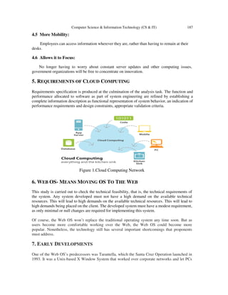Computer Science & Information Technology (CS & IT) 187
4.5 More Mobility:
Employees can access information wherever they are, rather than having to remain at their
desks.
4.6 Allows it to Focus:
No longer having to worry about constant server updates and other computing issues,
government organizations will be free to concentrate on innovation.
5. REQUIREMENTS OF CLOUD COMPUTING
Requirements specification is produced at the culmination of the analysis task. The function and
performance allocated to software as part of system engineering are refined by establishing a
complete information description as functional representation of system behavior, an indication of
performance requirements and design constraints, appropriate validation criteria.
Figure 1.Cloud Computing Network
6. WEB OS- MEANS MOVING OS TO THE WEB
This study is carried out to check the technical feasibility, that is, the technical requirements of
the system. Any system developed must not have a high demand on the available technical
resources. This will lead to high demands on the available technical resources. This will lead to
high demands being placed on the client. The developed system must have a modest requirement,
as only minimal or null changes are required for implementing this system.
Of course, the Web OS won’t replace the traditional operating system any time soon. But as
users become more comfortable working over the Web, the Web OS could become more
popular. Nonetheless, the technology still has several important shortcomings that proponents
must address.
7. EARLY DEVELOPMENTS
One of the Web OS’s predecessors was Tarantella, which the Santa Cruz Operation launched in
1993. It was a Unix-based X Window System that worked over corporate networks and let PCs
 
