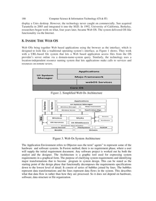188 Computer Science & Information Technology (CS & IT)
display a Unix desktop. However, the technology never caught on commercially. Sun acquired
Tarantella in 2005 and integrated it into the SGD. In 1992, University of California, Berkeley,
researchers began work on what, four years later, became Web OS. The system delivered OS like
functionality via the Internet.
8. INSIDE THE WEB OS
Web OSs bring together Web based applications using the browser as the interface, which is
designed to look like a traditional operating system’s interface, as Figure 1 shows. They work
with a URL-based file system that lets a Web based application access files from the OS
provider’s server online via a domain-name-system query. Similarly, the technology uses a
location-independent resource naming system that lets applications make calls to services and
resources on remote severs.
Figure 2. Simplified Web Os Architecture
Figure 3. Web Os System Architecture
The Application Environment refers to Objector uses the term” agents” to represent some of the
hardware and software systems. In Fusion method, there is no requirement phase, where a user
will supply the initial requirement document. Any software project is worked out by both the
analyst and the designer. The Architecture is a graphic tool used for expressing system
requirements in a graphical form. The purpose of clarifying system requirements and identifying
major transformations that to become program in system design. This can be stated as the
starting point of the design phase that functionally decomposes the requirements specifications
down to the lowest level of detail. It consist of series of bubbles joined by lines. The bubbles
represent data transformations and the lines represent data flows in the system. This describes
what that data flow in rather than how they are processed. So it does not depend on hardware,
software, data structure or file organization.
 