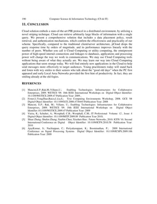 190 Computer Science & Information Technology (CS & IT)
11. CONCLUSION
Cloud solution embeds a state-of-the-art PIR protocol in a distributed environment, by utilizing a
novel striping technique. Cloud can retrieve arbitrarily large blocks of information with a single
query. We present a comprehensive solution that includes a data placement policy, result
retrieval, and authentication mechanisms, which confirm the effectiveness and practicality of our
scheme. Specifically, compared to the traditional client/server architecture, pCloud drops the
query response time by orders of magnitude, and its performance improves linearly with the
number of peers. Whether you call it Cloud Computing or utility computing, the omnipresent
power of high-speed internet connections and linkages to databases, applications and processing
power will change the way we work in communications. We may use Cloud Computing tools
without being aware of what they actually are. We may learn our way into Cloud Computing
applications that seem strange today. We will find entirely new applications in the Cloud to help
send messages more effectively to target audiences. Young practitioners today will stand back
and listen with wry smiles to their seniors who talk about the “good old days” when the PC first
appeared and early Local Area Networks provided the first hint of productivity. In fact, they are
smiling already at the old fogies.
REFERENCES
[1] Mancini,E.P.;Rak,M.;Villano,U.; Enabling Technologies: Infrastructures for Collaborative
Enterprises, 2009. WETICE '09. 18th IEEE International Workshops on Digital Object Identifier:
10.1109/WETICE.2009.47 Publication Year: 2009 ,
[2] Foster,I.;YongZhao;Raicu,I.;Lu,S.; Text Computing Environments Workshop, 2008. GCE '08
Digital Object Identifier: 10.1109/GCE.2008.4738445 Publication Year: 2008
[3] Mancini, E.P.; Rak, M.; Villano, U.; Enabling Technologies: Infrastructures for Collaborative
Enterprises, 2009. WETICE '09. 18th IEEE International Workshops on Digital Object
Identifier:10.1109/WETICE.2009.47 Publication Year: 2009
[4] Vieira, K.; Schulter, A.; Westphall, C.B.; Westphall, C.M.; IT Professional Volume: 12 , Issue: 4
Digital Object Identifier: 10.1109/MITP.2009.89 Publication Year 2010;
[5] Shuai Zhang; Shufen Zhang; Xuebin Chen; Xiuzhen Huo; Future Networks, 2010. ICFN '10. Second
International Conference on Digital Object Identifier: 10.1109/ICFN.2010.58 Publication Year:
2010
[6] AjayKumar, S.; Nachiappan, C.; Periyakaruppan, K.; Boominathan, P.; 2009 International
Conference on Signal Processing Systems Digital Object Identifier: 10.1109/ICSPS.2009.106
Publication Year: 2009
 
